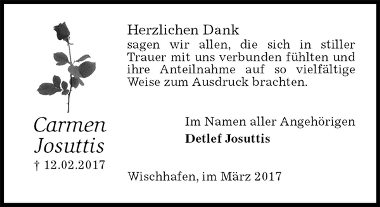 <p>Herzlichen Dank<br />sagen wir allen, die sich in stiller Trauer mit uns verbunden fühlten und ihre Anteilnahme auf so vielfältige Weise zum Ausdruck brachten.<br />Im Namen aller Angehörigen<br />Detlef Josuttis<br />Wischhafen, im März 2017<br />Carmen<br />Josuttis<br />† 12.02.2017</p>