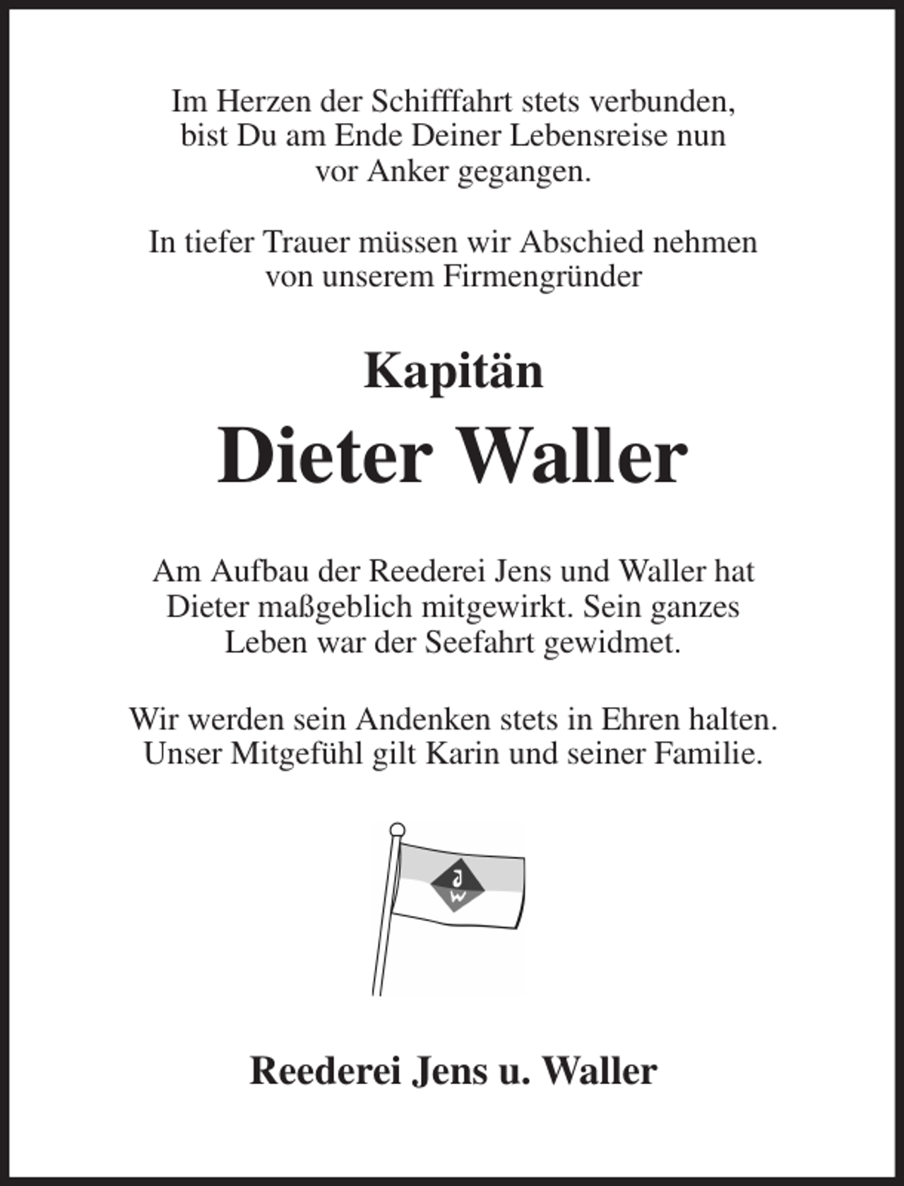<p>Im Herzen der Schifffahrt stets verbunden,<br />bist Du am Ende Deiner Lebensreise nun<br />vor Anker gegangen.</p><p>In tiefer Trauer müssen wir Abschied nehmen<br />von unserem Firmengründer</p><p>Kapitän<br />Dieter Waller</p><p>Am Aufbau der Reederei Jens und Waller hat<br />Dieter maßgeblich mitgewirkt. Sein ganzes<br />Leben war der Seefahrt gewidmet.</p><p>Wir werden sein Andenken stets in Ehren halten.<br />Unser Mitgefühl gilt Karin und seiner Familie.<br />Reederei Jens u. Waller</p>