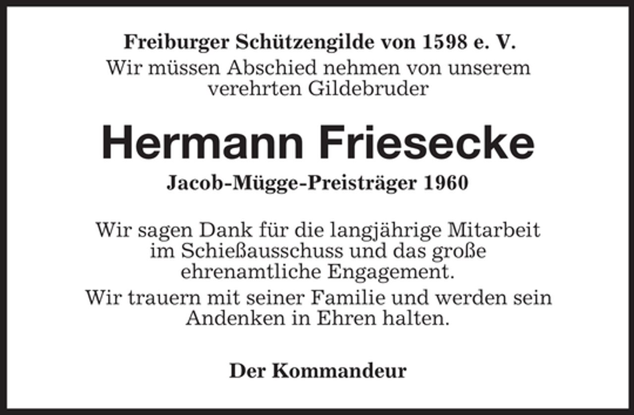<p>Freiburger Schützengilde von 1598 e. V.<br />Wir müssen Abschied nehmen von unserem<br />verehrten Gildebruder</p><p>Hermann Friesecke<br />Jacob-Mügge-Preisträger 1960<br />Wir sagen Dank für die langjährige Mitarbeit<br />im Schießausschuss und das große<br />ehrenamtliche Engagement.<br />Wir trauern mit seiner Familie und werden sein<br />Andenken in Ehren halten.<br />Der Kommandeur</p>