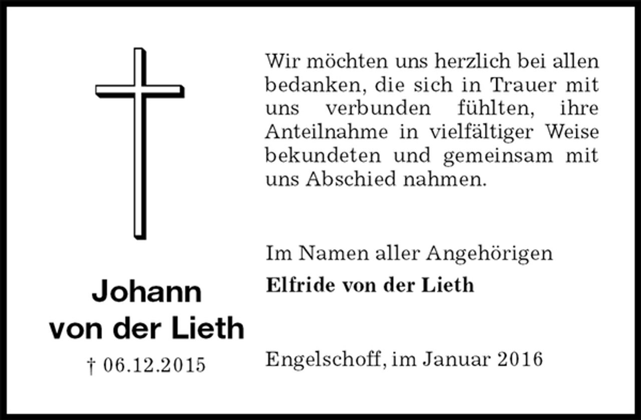 <p>Wir möchten uns herzlich bei allen bedanken, die sich in Trauer mit uns verbunden fühlten, ihre<br />Anteilnahme in vielfältiger Weise bekundeten und gemeinsam mit uns Abschied nahmen.<br />Im Namen aller Angehörigen<br />Elfride von der Lieth<br />Engelschoff, im Januar 2016</p><p>Johann<br />von der Lieth<br />† 06.12.2015</p>