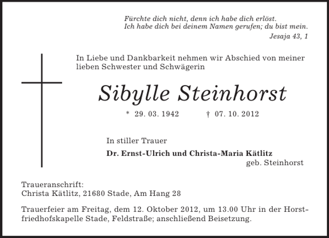 <p>Fürchte dich nicht, denn ich habe dich erlöst.<br />Ich habe dich bei deinem Namen gerufen; du bist mein.<br />Jesaja 43, 1</p><p>In Liebe und Dankbarkeit nehmen wir Abschied von meiner<br />lieben Schwester und Schwägerin</p><p>Sibylle Steinhorst<br />* 29. 03. 1942</p><p>† 07. 10. 2012</p><p>In stiller Trauer<br />Dr. Ernst-Ulrich und Christa-Maria Kätlitz<br />geb. Steinhorst<br />Traueranschrift:<br />Christa Kätlitz, 21680 Stade, Am Hang 28<br />Trauerfeier am Freitag, dem 12. Oktober 2012, um 13.00 Uhr in der Horstfriedhofskapelle Stade, Feldstraße; anschließend Beisetzung.</p>