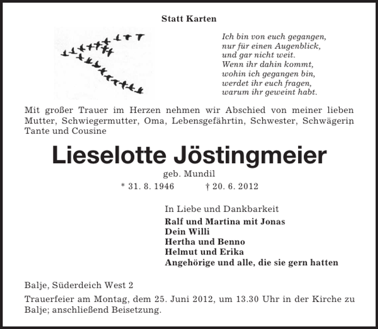 <p>Statt Karten<br />Ich bin von euch gegangen,<br />nur für einen Augenblick,<br />und gar nicht weit.<br />Wenn ihr dahin kommt,<br />wohin ich gegangen bin,<br />werdet ihr euch fragen,<br />warum ihr geweint habt.<br />Mit großer Trauer im Herzen nehmen wir Abschied von meiner lieben<br />Mutter, Schwiegermutter, Oma, Lebensgefährtin, Schwester, Schwägerin, Tante und Cousine<br />Lieselotte Jöstingmeier<br />geb. Mundil<br />* 31. 8. 1946 † 20. 6. 2012<br />In Liebe und Dankbarkeit<br />Ralf und Martina mit Jonas<br />Dein Willi<br />Hertha und Benno<br />Helmut und Erika<br />Angehörige und alle, die sie gern hatten<br />Balje, Süderdeich West 2<br />Trauerfeier am Montag, dem 25. Juni 2012, um 13.30 Uhr in der Kirche zu Balje; anschließend Beisetzung.</p>