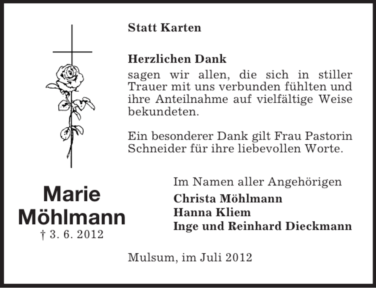 <p>Statt Karten<br />Herzlichen Dank<br />sagen wir allen, die sich in stiller<br />Trauer mit uns verbunden fühlten und<br />ihre Anteilnahme auf vielfältige Weise<br />bekundeten.<br />Ein besonderer Dank gilt Frau Pastorin<br />Schneider für ihre liebevollen Worte.</p><p>Marie<br />Möhlmann<br />† 3. 6. 2012</p><p>Im Namen aller Angehörigen<br />Christa Möhlmann<br />Hanna Kliem<br />Inge und Reinhard Dieckmann<br />Mulsum, im Juli 2012</p>