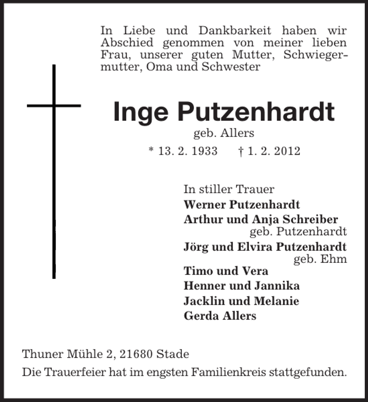 <p>In Liebe und Dankbarkeit haben wir<br />Abschied genommen von meiner lieben Frau, unserer guten Mutter, Schwiegermutter, Oma und Schwester<br />Inge Putzenhardt<br />geb. Allers<br />* 13. 2. 1933 † 1. 2. 2012<br />In stiller Trauer<br />Werner Putzenhardt<br />Arthur und Anja Schreiber<br />geb. Putzenhardt<br />Jörg und Elvira Putzenhardt<br />geb. Ehm<br />Timo und Vera<br />Henner und Jannika<br />Jacklin und Melanie<br />Gerda Allers<br />Thuner Mühle 2, 21680 Stade<br />Die Trauerfeier hat im engsten Familienkreis stattgefunden.</p>