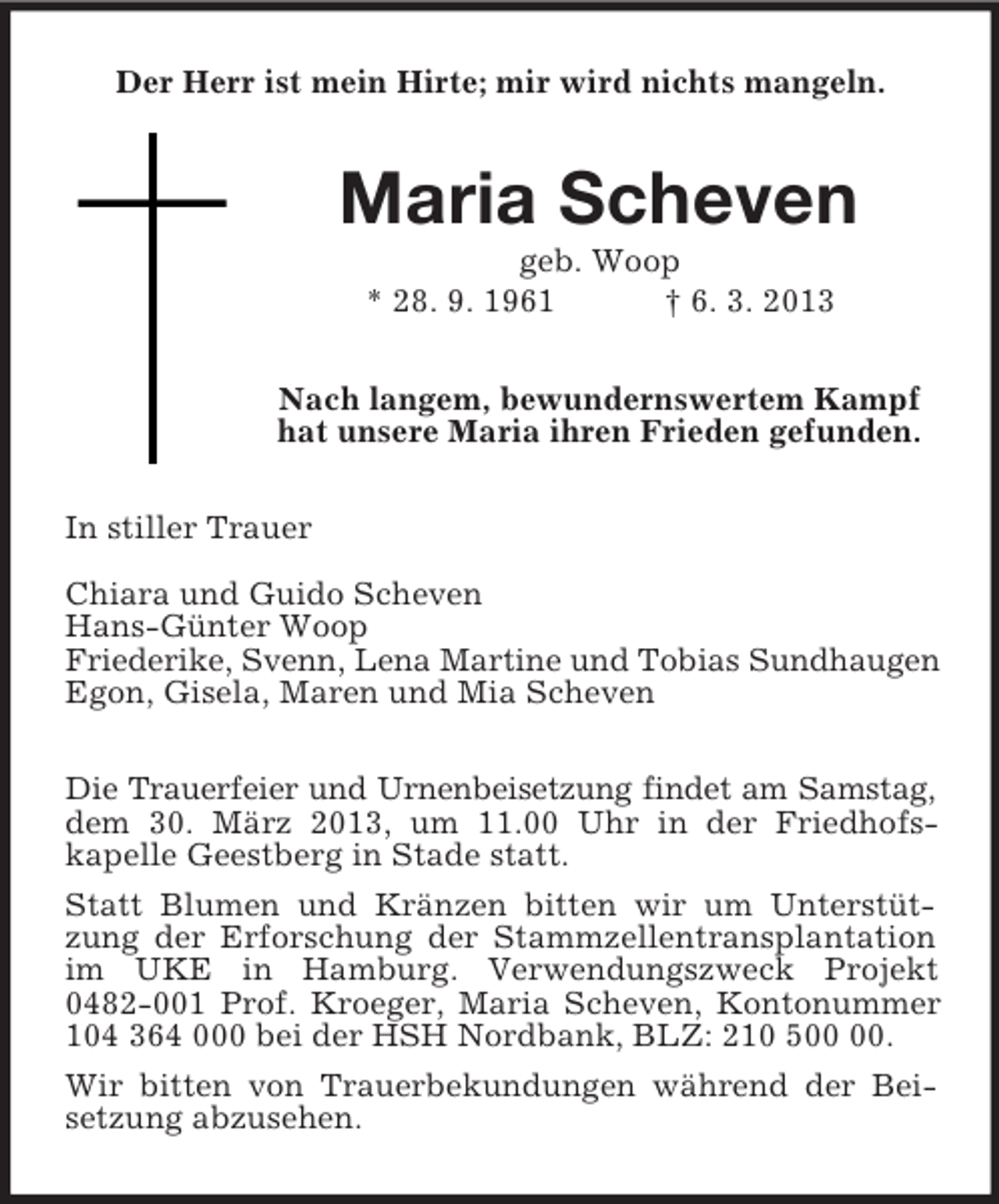 <p>Der Herr ist mein Hirte; mir wird nichts mangeln.<br />Maria Scheven<br />geb. Woop<br />* 28. 9. 1961 † 6. 3. 2013<br />Nach langem, bewundernswertem Kampf<br />hat unsere Maria ihren Frieden gefunden.<br />In stiller Trauer</p><p>Chiara und Guido Scheven<br />Hans-Günter Woop<br />Friederike, Svenn, Lena Martine und Tobias Sundhaugen<br />Egon, Gisela, Maren und Mia Scheven<br />Die Trauerfeier und Urnenbeisetzung findet am Samstag,<br />dem 30. März 2013, um 11.00 Uhr in der Friedhofs-<br />kapelle Geestberg in Stade statt.<br />Statt Blumen und Kränzen bitten wir um Unterstützung der Erforschung der Stammzellentransplantation im UKE in Hamburg. Verwendungszweck Projekt 0482-001 Prof. Kroeger, Maria Scheven, Kontonummer 104 364 000 bei der HSH Nordbank, BLZ: 210 500 00.<br />Wir bitten von Trauerbekundungen während der Beisetzung abzusehen.</p>