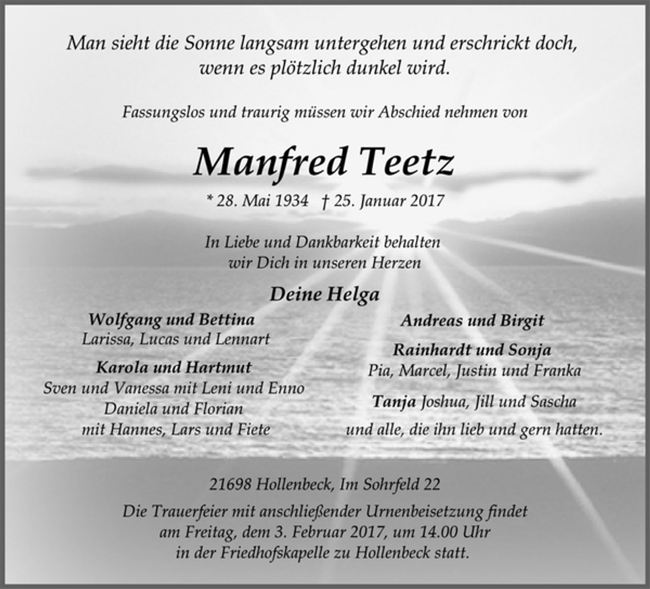 <p>Man sieht die Sonne langsam untergehen und erschrickt doch,<br />wenn es plötzlich dunkel wird.<br />Fassungslos und traurig müssen wir Abschied nehmen von<br />Manfred Teetz<br />* 28. Mai 1934 † 25. Januar 2017<br />In Liebe und Dankbarkeit behalten<br />wir Dich in unseren Herzen<br />Deine Helga<br />Wolfgang und Bettina<br />Larissa, Lucas und Lennart<br />Karola und Hartmut<br />Sven und Vanessa mit Leni und Enno<br />Daniela und Florian<br />mit Hannes, Lars und Fiete<br />Lennart, Lucas, Larissa<br />Andreas und Birgit<br />Rainhardt und Sonja<br />Pia, Marcel, Justin und Franka<br />Tanja Joshua, Jill und Sascha<br />und alle, die ihn lieb und gern hatten.<br />21698 Hollenbeck, Im Sohrfeld 22<br />Die Trauerfeier mit anschließender Urnenbeisetzung findet<br />am Freitag, dem 3. Februar 2017, um 14.00 Uhr<br />in der Friedhofskapelle zu Hollenbeck statt.</p>