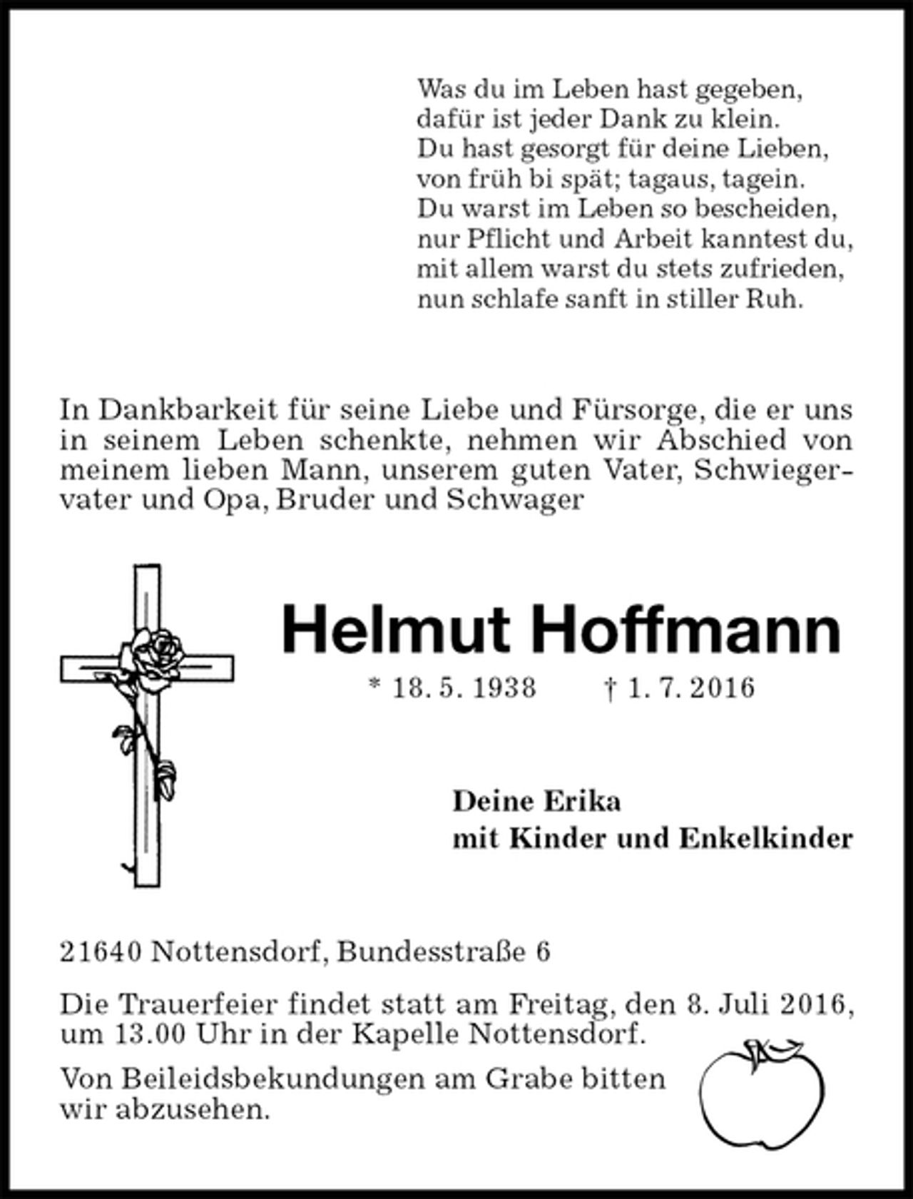<p>Was du im Leben hast gegeben,<br />dafür ist jeder Dank zu klein.<br />Du hast gesorgt für deine Lieben,<br />von früh bi spät; tagaus, tagein.<br />Du warst im Leben so bescheiden,<br />nur Pflicht und Arbeit kanntest du,<br />mit allem warst du stets zufrieden,<br />nun schlafe sanft in stiller Ruh.<br />In Dankbarkeit für seine Liebe und Fürsorge, die er uns in seinem Leben schenkte, nehmen wir Abschied von meinem lieben Mann, unserem guten Vater, Schwiegervater und Opa, Bruder und Schwager<br />Helmut Hoffmann<br />* 18. 5. 1938 † 1. 7. 2016<br />Deine Erika<br />mit Kinder und Enkelkinder<br />21640 Nottensdorf, Bundesstraße 6<br />Die Trauerfeier findet statt am Freitag, den 8. Juli 2016, um 13.00 Uhr in der Kapelle Nottensdorf.<br />Von Beileidsbekundungen am Grabe bitten<br />wir abzusehen.</p>