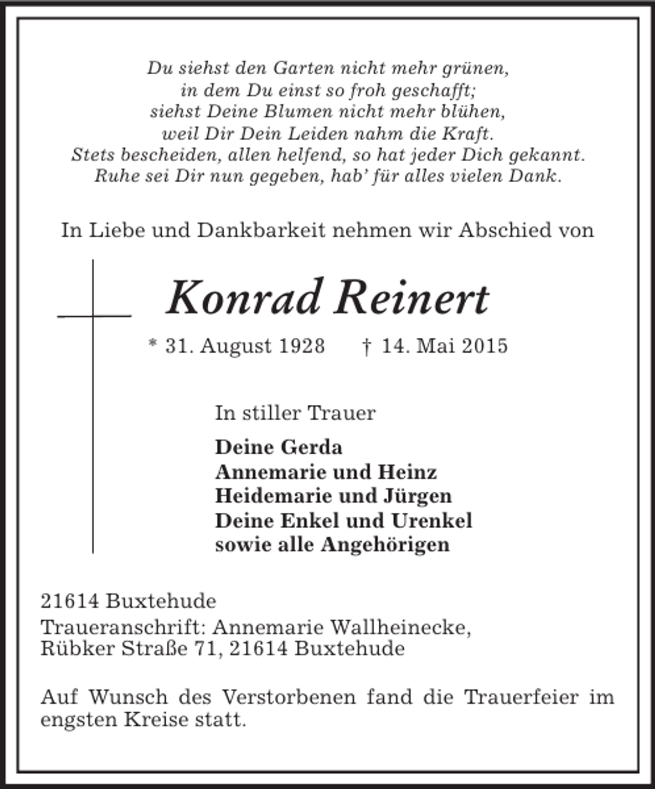 <p>Du siehst den Garten nicht mehr grünen,<br />in dem Du einst so froh geschafft;<br />siehst Deine Blumen nicht mehr blühen,<br />weil Dir Dein Leiden nahm die Kraft.<br />Stets bescheiden, allen helfend, so hat jeder Dich gekannt.<br />Ruhe sei Dir nun gegeben, hab’ für alles vielen Dank.<br />In Liebe und Dankbarkeit nehmen wir Abschied von<br />Konrad Reinert<br />* 31. August 1928 † 14. Mai 2015<br />In stiller Trauer<br />Deine Gerda<br />Annemarie und Heinz<br />Heidemarie und Jürgen<br />Deine Enkel und Urenkel<br />sowie alle Angehörigen<br />21614 Buxtehude<br />Traueranschrift: Annemarie Wallheinecke,<br />Rübker Straße 71, 21614 Buxtehude</p><p>Auf Wunsch des Verstorbenen fand die Trauerfeier im engsten Kreise statt.</p>