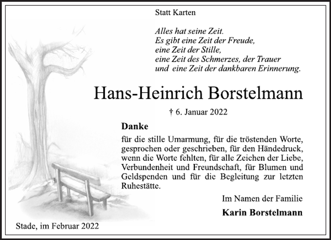 <p>Statt Karten<br />Alles hat seine Zeit.<br />Es gibt eine Zeit<br />der Freude,eine Zeit der Stille,<br />eine Zeit des Schmerzes, der<br />Trauer und eine Zeit der<br />dankbaren<br />Erinnerung.</p>
<p>Hans-Heinrich Borstelmann<br />† 6. Januar 2022</p>
<p>Danke für die stille Umarmung,für die tröstenden Worte,<br />gesprochen oder geschrieben,für den Händedruck,<br />wenn die Worte fehlten,für alle Zeichen der Liebe,<br />Verbundenheit und Freundschaft,für Blumen und Geldspenden und für die Begleitung zur letzten Ruhestätte.<br />Im Namen der Familie<br />Karin Borstelmann<br />Stade, im Februar 2022</p>