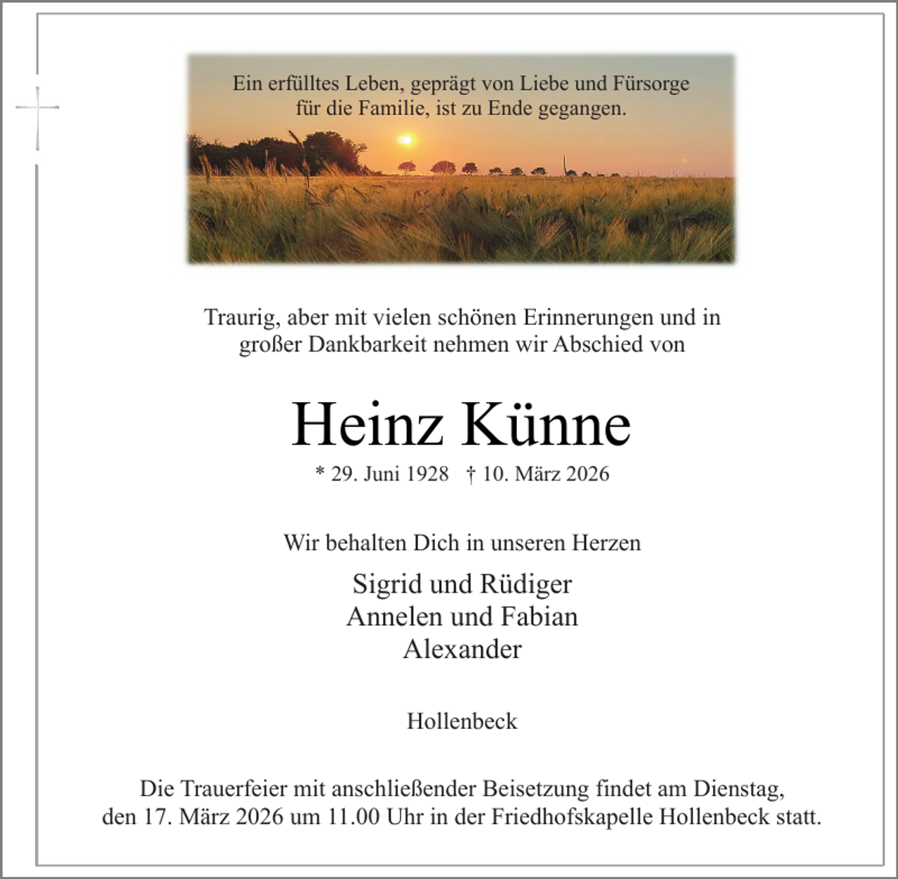 <p>Ein erfülltes Leben, geprägt von Liebe und Fürsorge<br />für die Familie, ist zu Ende gegangen.</p><p>Traurig, aber mit vielen schönen Erinnerungen und in<br />großer Dankbarkeit nehmen wir Abschied von</p><p>Heinz Künne<br />* 29. Juni 1928 † 10. März 2026</p><p>Wir behalten Dich in unseren Herzen</p><p>Sigrid und Rüdiger<br />Annelen und Fabian<br />Alexander<br />Hollenbeck<br />Die Trauerfeier mit anschließender Beisetzung findet am Dienstag,<br />den 17. März 2026 um 11.00 Uhr in der Friedhofskapelle Hollenbeck statt.</p>