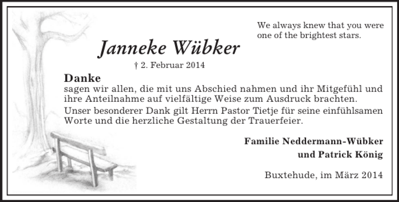 <p>Janneke Wübker<br />† 2. Februar 2014<br />We always knew that you were<br />one of the brightest stars.</p><p>Danke<br />sagen wir allen, die mit uns Abschied nahmen und ihr Mitgefühl und ihre Anteilnahme auf vielfältige Weise zum Ausdruck brachten.<br />Unser besonderer Dank gilt Herrn Pastor Tietje für seine einfühlsamen<br />Worte und die herzliche Gestaltung der Trauerfeier.<br />Familie Neddermann-Wübker<br />und Patrick König<br />Buxtehude, im März 2014</p>