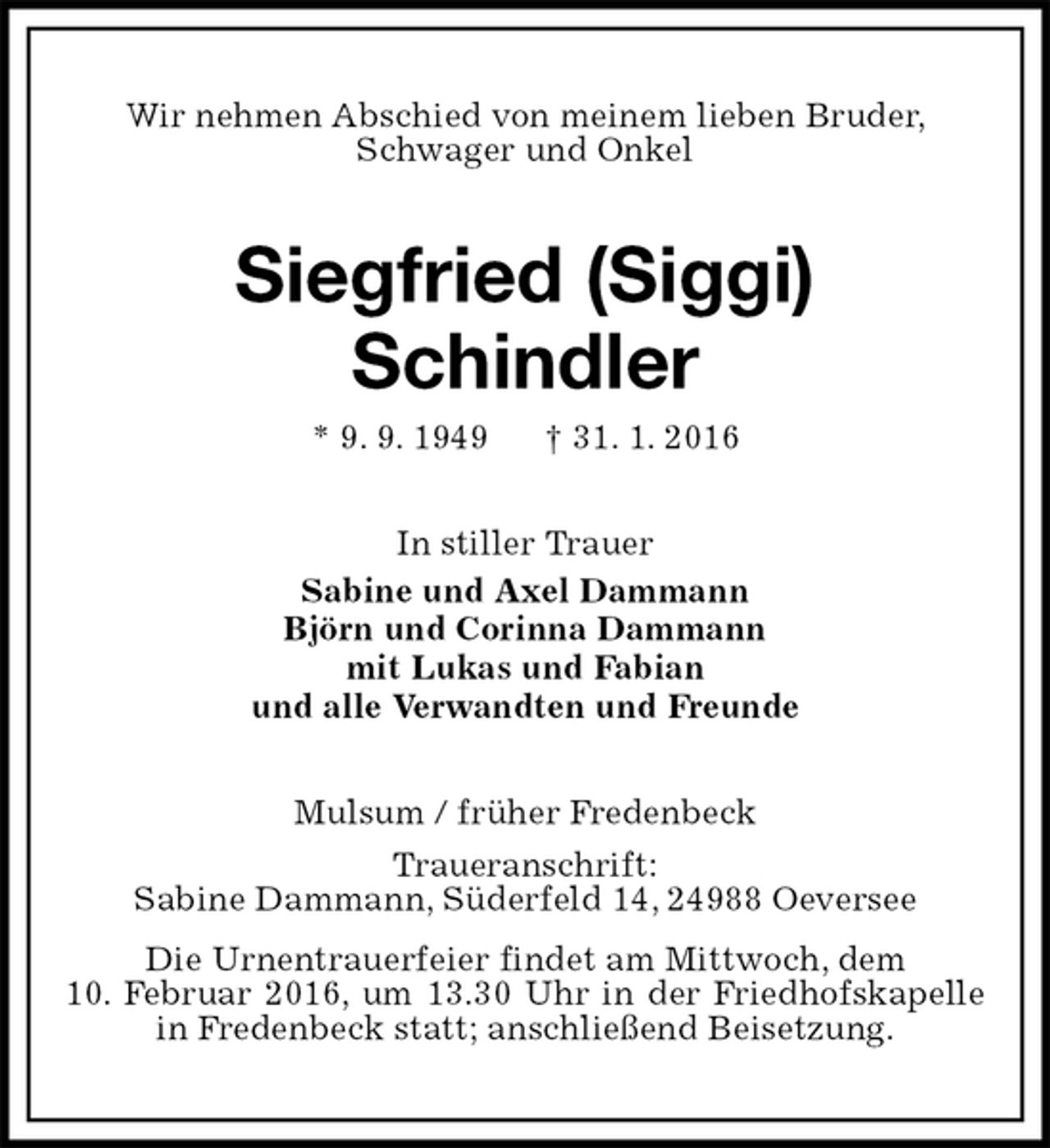 <p>Wir nehmen Abschied von meinem lieben Bruder,<br />Schwager und Onkel<br />Siegfried (Siggi)<br />Schindler<br />* 9. 9. 1949 † 31. 1. 2016<br />In stiller Trauer<br />Sabine und Axel Dammann<br />Björn und Corinna Dammann<br />mit Lukas und Fabian<br />und alle Verwandten und Freunde<br />Mulsum / früher Fredenbeck<br />Traueranschrift:<br />Sabine Dammann, Süderfeld 14, 24988 Oeversee<br />Die Urnentrauerfeier findet am Mittwoch, dem<br />10. Februar 2016, um 13.30 Uhr in der Friedhofskapelle in Fredenbeck statt; anschließend Beisetzung.</p>