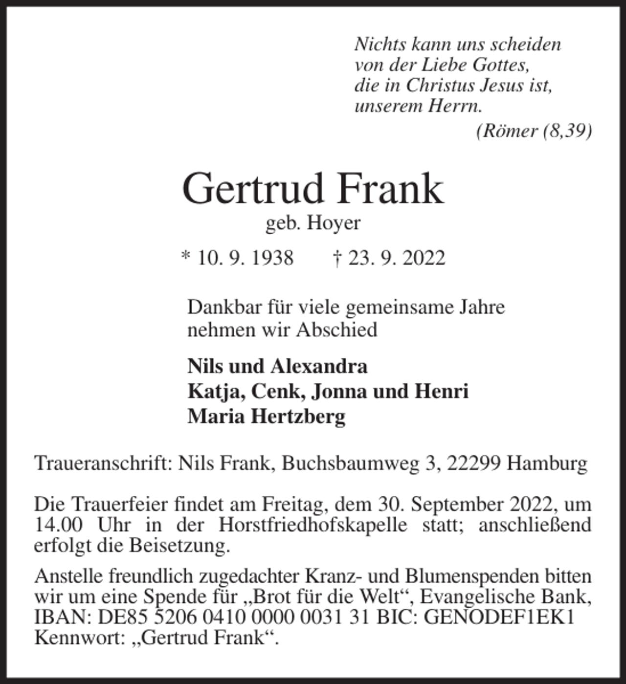 <p>Nichts kann uns scheiden<br />von der Liebe Gottes,<br />die in Christus Jesus ist,<br />unserem Herrn.<br />(Römer (8,39)<br />Gertrud Frank<br />geb. Hoyer<br />* 10. 9. 1938 † 23. 9. 2022<br />Dankbar für viele gemeinsame Jahre<br />nehmen wir Abschied<br />Nils und Alexandra<br />Katja, Cenk, Jonna und Henri<br />Maria Hertzberg<br />Traueranschrift: Nils Frank, Buchsbaumweg 3, 22299 Hamburg<br />Die Trauerfeier findet am Freitag, dem 30. September 2022, um<br />14.00 Uhr in der Horstfriedhofskapelle statt; anschließend<br />erfolgt die Beisetzung.<br />Anstelle freundlich zugedachter Kranz- und Blumenspenden bitten<br />wir um eine Spende für „Brot für die Welt“, Evangelische Bank,<br />IBAN: DE85 5206 0410 0000 0031 31 BIC: GENODEF1EK1<br />Kennwort: „Gertrud Frank“.</p>