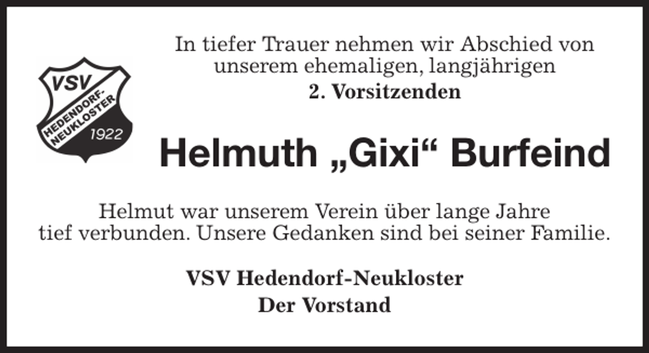 <p>In tiefer Trauer nehmen wir Abschied von<br />unserem ehemaligen, langjährigen<br />2. Vorsitzenden<br />Helmuth „Gixi“ Burfeind<br />Helmut war unserem Verein über lange Jahre<br />tief verbunden. Unsere Gedanken sind bei seiner Familie.<br />VSV Hedendorf-Neukloster<br />Der Vorstand</p>