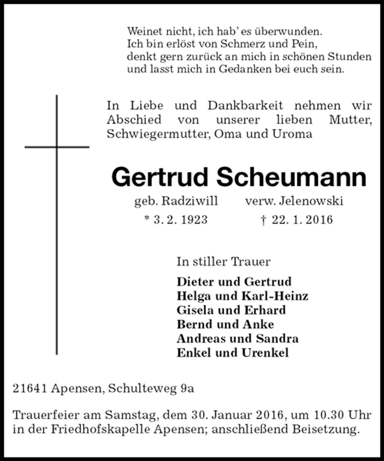 <p>Weinet nicht, ich hab’ es überwunden.<br />Ich bin erlöst von Schmerz und Pein,<br />denkt gern zurück an mich in schönen Stunden<br />und lasst mich in Gedanken bei euch sein.<br />In Liebe und Dankbarkeit nehmen wir<br />Abschied von unserer lieben Mutter, Schwiegermutter, Oma und Uroma<br />Gertrud Scheumann<br />geb. Radziwill verw. Jelenowski<br />* 3. 2. 1923 † 22. 1. 2016<br />In stiller Trauer<br />Dieter und Gertrud<br />Helga und Karl-Heinz<br />Gisela und Erhard<br />Bernd und Anke<br />Andreas und Sandra<br />Enkel und Urenkel<br />21641 Apensen, Schulteweg 9a<br />Trauerfeier am Samstag, dem 30. Januar 2016, um 10.30 Uhr in der Friedhofskapelle Apensen; anschließend Beisetzung.</p>