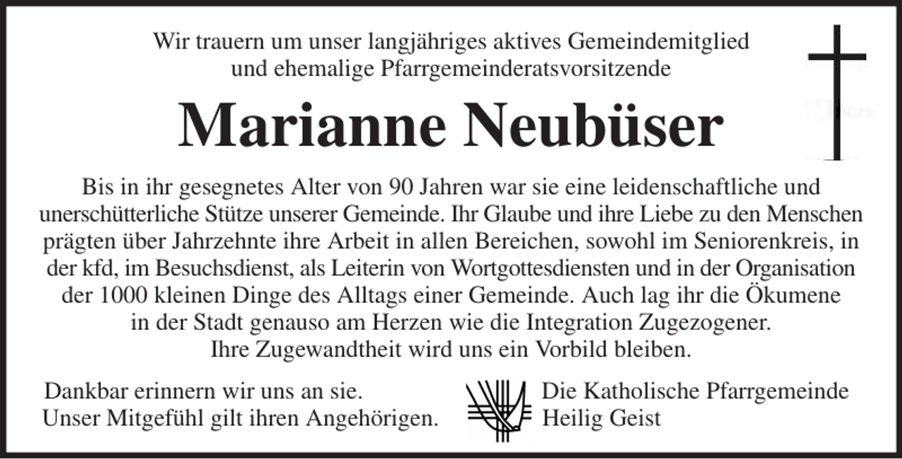 <p>Wir trauern um unser langjähriges aktives Gemeindemitglied<br />und ehemalige Pfarrgemeinderatsvorsitzende<br />Marianne Neubüser<br />Bis in ihr gesegnetes Alter von 90 Jahren war sie eine leidenschaftliche und<br />unerschütterliche Stütze unserer Gemeinde. Ihr Glaube und ihre Liebe zu den Menschen<br />prägten über Jahrzehnte ihre Arbeit in allen Bereichen, sowohl im Seniorenkreis, in der kfd, im Besuchsdienst, als Leiterin von Wortgottesdiensten und in der Organisation der 1000 kleinen Dinge des Alltags einer Gemeinde. Auch lag ihr die Ökumene<br />in der Stadt genauso am Herzen wie die Integration Zugezogener.<br />Ihre Zugewandtheit wird uns ein Vorbild bleiben.<br />Dankbar erinnern wir uns an sie. Die Katholische Pfarrgemeinde<br />Unser Mitgefühl gilt ihren Angehörigen. Heilig Geist</p>