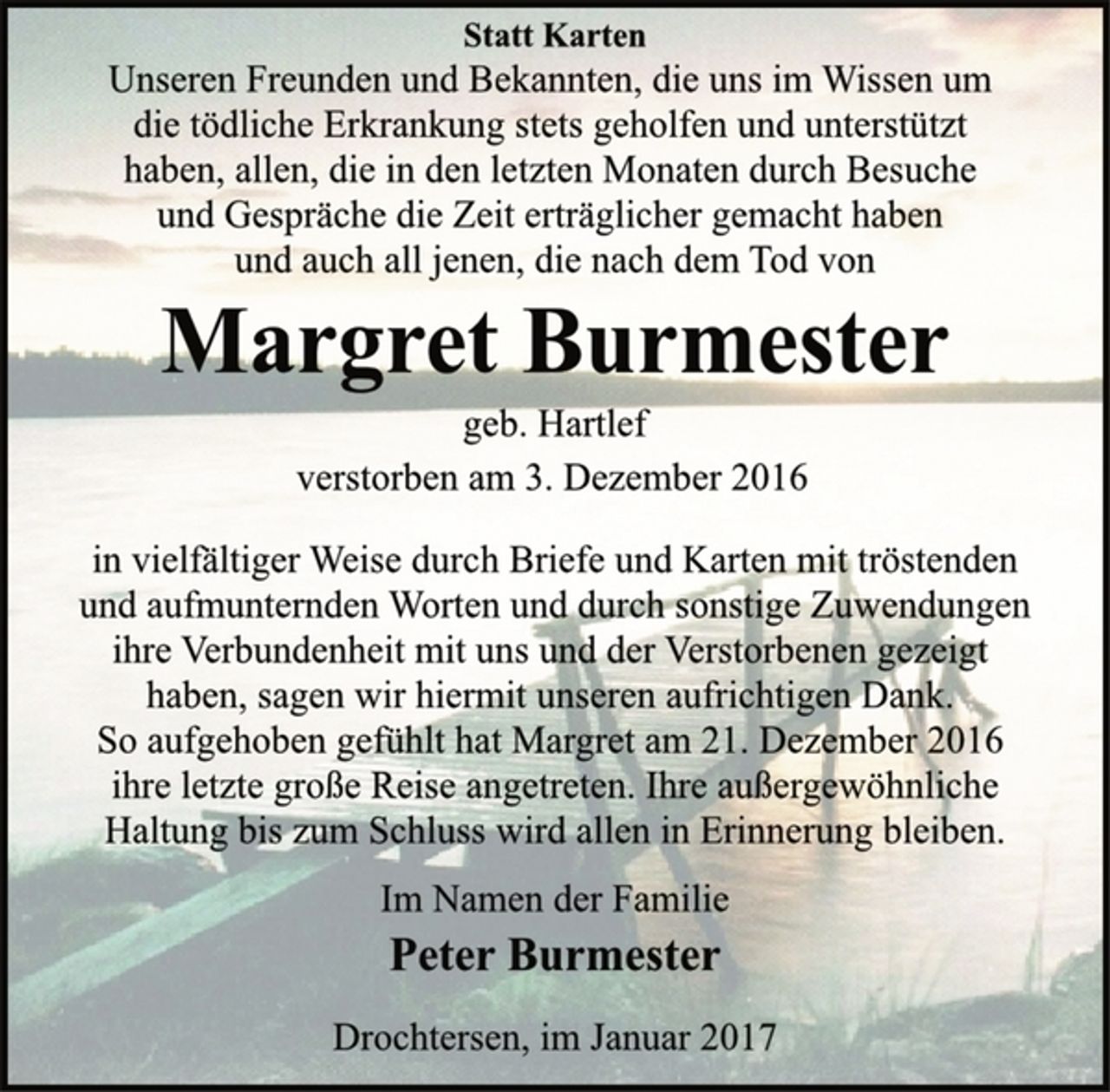<p>Statt Karten<br />Unseren Freunden und Bekannten, die uns im Wissen um<br />die tödliche Erkrankung stets geholfen und unterstützt<br />haben, allen, die in den letzten Monaten durch Besuche<br />und Gespräche die Zeit erträglicher gemacht haben<br />und auch all jenen, die nach dem Tod von<br />Margret Burmester<br />geb. Hartlef<br />verstorben am 3. Dezember 2016<br />in vielfältiger Weise durch Briefe und Karten mit tröstenden<br />und aufmunternden Worten und durch sonstige Zuwendungen<br />ihre Verbundenheit mit uns und der Verstorbenen gezeigt<br />haben, sagen wir hiermit unseren aufrichtigen Dank.<br />So aufgehoben gefühlt hat Margret am 21. Dezember 2016<br />ihre letzte große Reise angetreten. Ihre außergewöhnliche<br />Haltung bis zum Schluss wird allen in Erinnerung bleiben.<br />Im Namen der Familie<br />Peter Burmester<br />Drochtersen, im Januar 2017</p>
