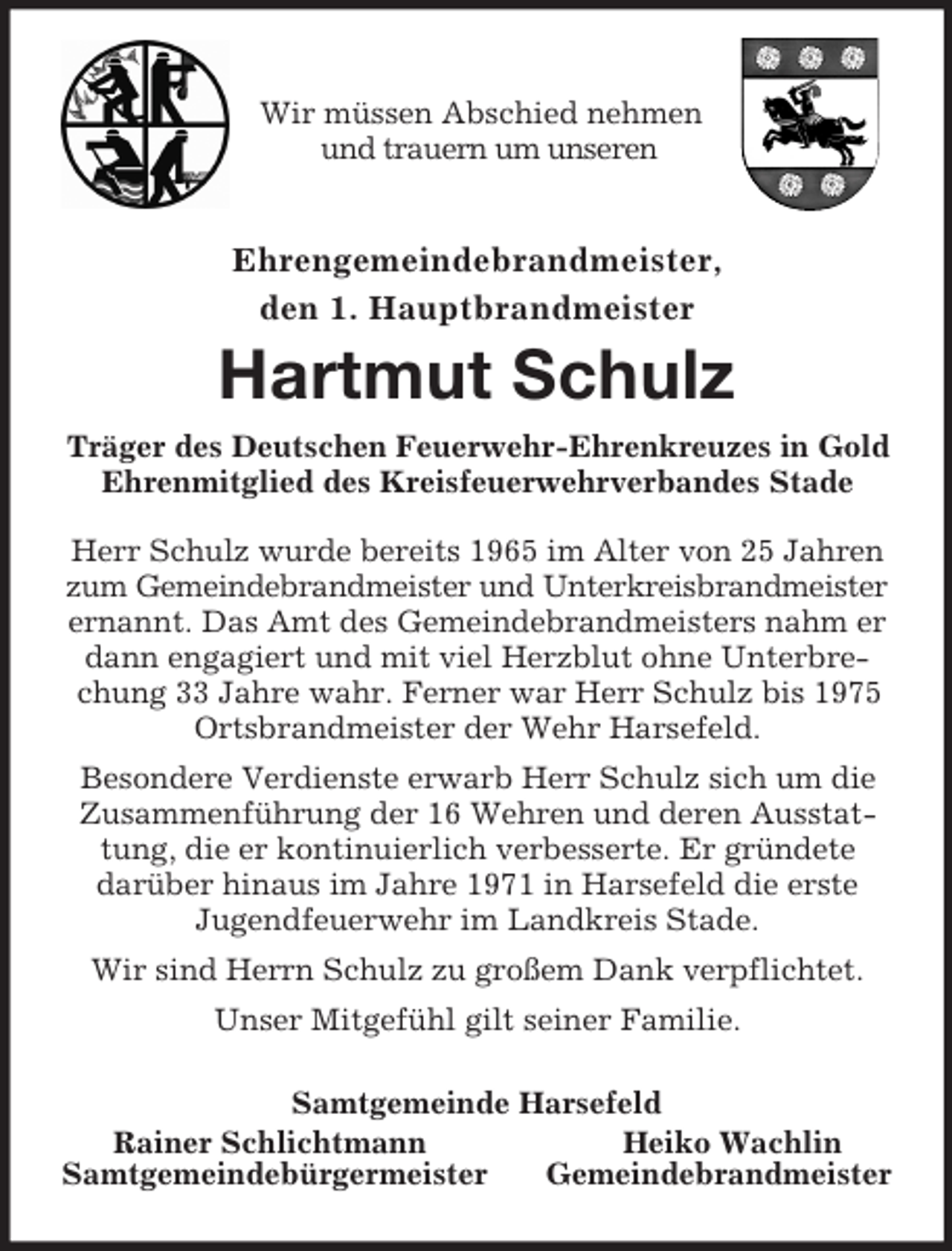 <p>Wir müssen Abschied nehmen<br />und trauern um unseren<br />Ehrengemeindebrandmeister,<br />den 1. Hauptbrandmeister<br />Hartmut Schulz<br />Träger des Deutschen Feuerwehr-Ehrenkreuzes in Gold<br />Ehrenmitglied des Kreisfeuerwehrverbandes Stade</p><p>Herr Schulz wurde bereits 1965 im Alter von 25 Jahren<br />zum Gemeindebrandmeister und Unterkreisbrandmeister ernannt. Das Amt des Gemeindebrandmeisters nahm er dann engagiert und mit viel Herzblut ohne Unterbrechung 33 Jahre wahr. Ferner war Herr Schulz bis 1975 Ortsbrandmeister der Wehr Harsefeld.<br />Besondere Verdienste erwarb Herr Schulz sich um die Zusammenführung der 16 Wehren und deren Ausstattung, die er kontinuierlich verbesserte. Er gründete<br />darüber hinaus im Jahre 1971 in Harsefeld die erste<br />Jugendfeuerwehr im Landkreis Stade.<br />Wir sind Herrn Schulz zu großem Dank verpflichtet.<br />Unser Mitgefühl gilt seiner Familie.<br />Samtgemeinde Harsefeld<br />Rainer Schlichtmann Heiko Wachlin<br />Samtgemeindebürgermeister Gemeindebrandmeister</p>