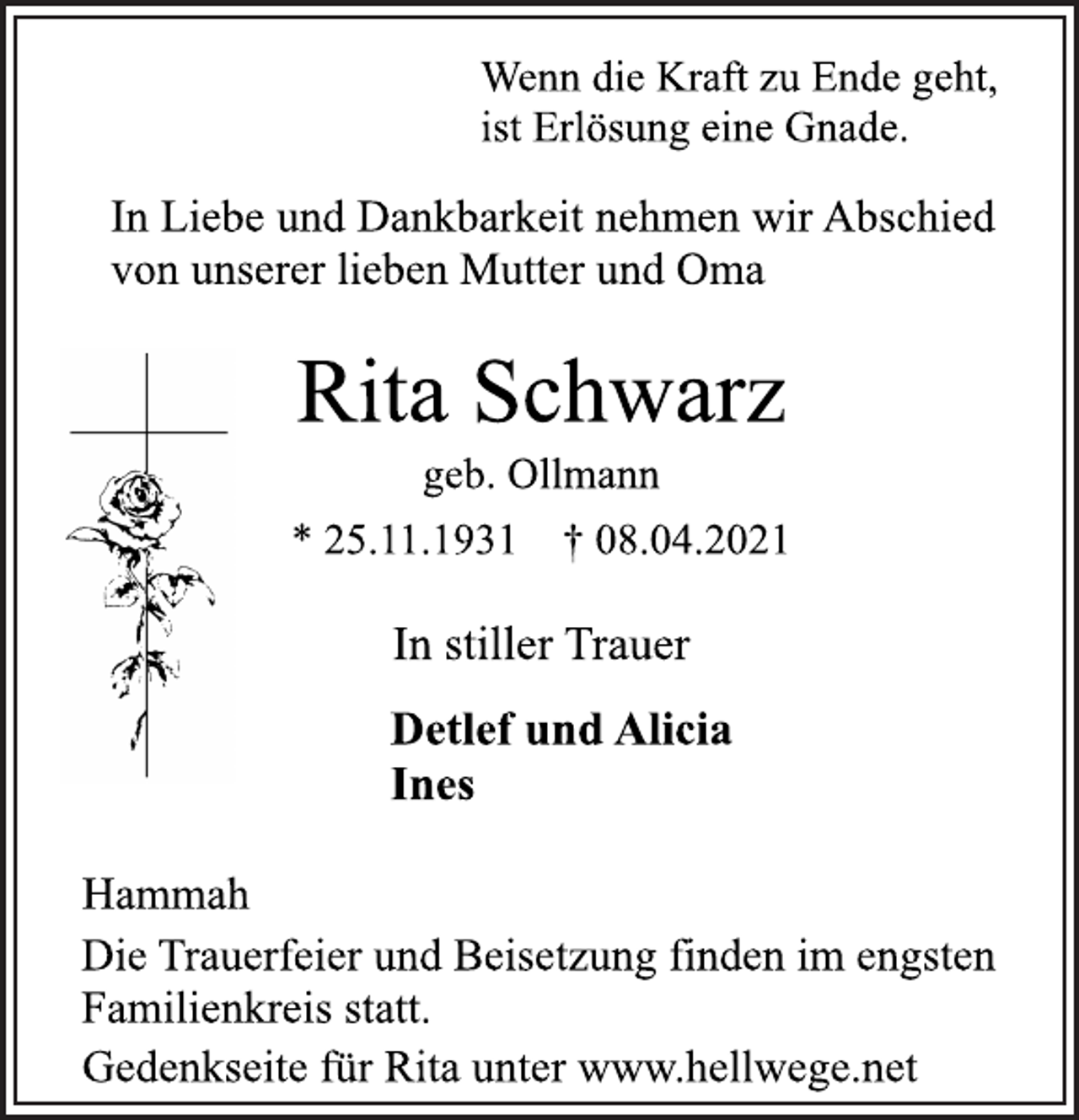 <p>Wenn die Kraft zu Ende geht,<br />ist Erlösung eine Gnade.<br />In Liebe und Dankbarkeit nehmen wir Abschied<br />von unserer lieben Mutter und Oma<br />Rita Schwarz<br />geb. Ollmann<br />* 25.11.1931 † 08.04.2021<br />In stiller Trauer<br />Detlef und Alicia<br />Ines<br />Hammah<br />Die Trauerfeier und Beisetzung finden im engsten<br />Familienkreis statt.<br />Gedenkseite für Rita unter www.hellwege.ne</p>