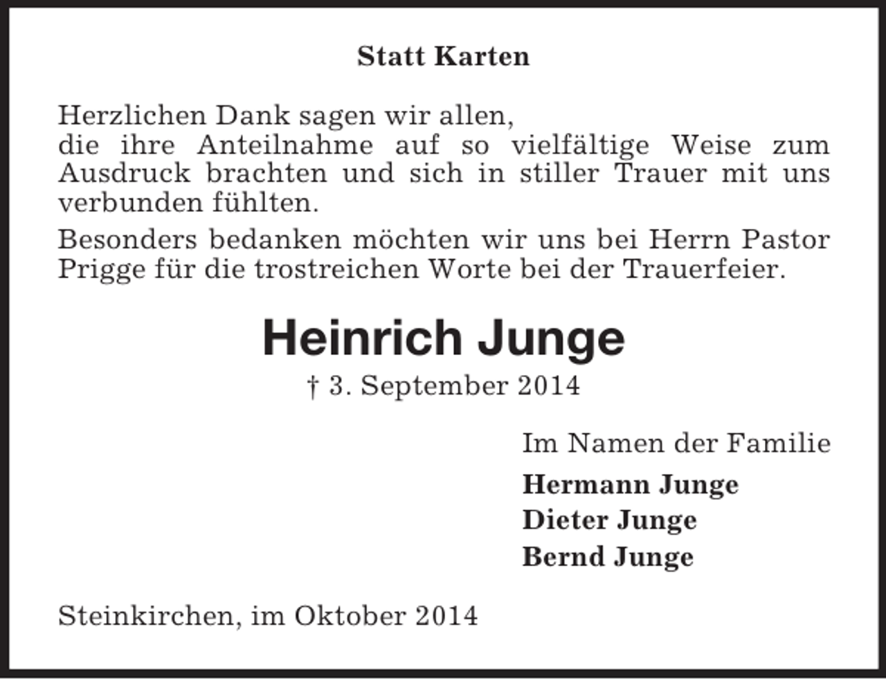 <p>Statt Karten<br />Herzlichen Dank sagen wir allen,<br />die ihre Anteilnahme auf so vielfältige Weise zum<br />Ausdruck brachten und sich in stiller Trauer mit uns verbunden fühlten.<br />Besonders bedanken möchten wir uns bei Herrn Pastor Prigge für die trostreichen Worte bei der Trauerfeier.<br />Heinrich Junge<br />† 3. September 2014<br />Im Namen der Familie<br />Hermann Junge<br />Dieter Junge<br />Bernd Junge<br />Steinkirchen, im Oktober 2014</p>