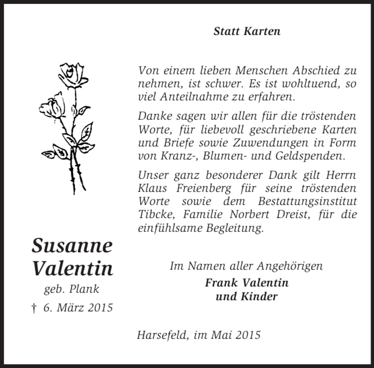 <p>Susanne<br />Valentin<br />geb. Plank<br />† 6. März 2015<br />Statt Karten<br />Von einem lieben Menschen Abschied zu nehmen, ist schwer. Es ist wohltuend, so viel Anteilnahme zu erfahren.<br />Danke sagen wir allen für die tröstenden Worte, für liebevoll geschriebene Karten und Briefe sowie Zuwendungen in Form von Kranz-, Blumen- und Geldspenden.<br />Unser ganz besonderer Dank gilt Herrn Klaus Freienberg für seine tröstenden Worte sowie dem Bestattungsinstitut<br />Tibcke, Familie Norbert Dreist, für die einfühlsame Begleitung.<br />Im Namen aller Angehörigen<br />Frank Valentin<br />und Kinder<br />Harsefeld, im Mai 2015</p>