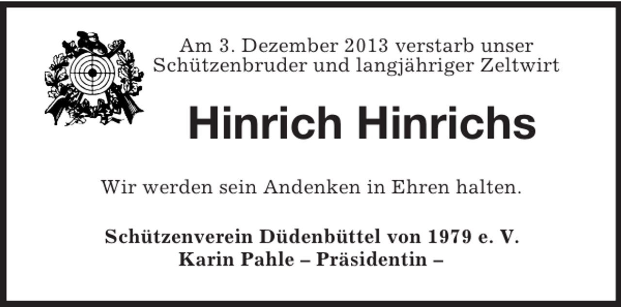 <p>Am 3. Dezember 2013 verstarb unser<br />Schützenbruder und langjähriger Zeltwirt<br />Hinrich Hinrichs<br />Wir werden sein Andenken in Ehren halten.<br />Schützenverein Düdenbüttel von 1979 e. V.<br />Karin Pahle – Präsidentin –</p>