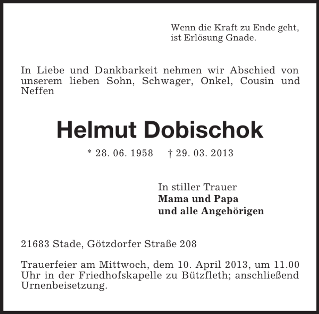 <p>Wenn die Kraft zu Ende geht,<br />ist Erlösung Gnade.<br />In Liebe und Dankbarkeit nehmen wir Abschied von unserem lieben Sohn, Schwager, Onkel, Cousin und Neffen<br />Helmut Dobischok<br />* 28. 06. 1958 † 29. 03. 2013<br />In stiller Trauer<br />Mama und Papa<br />und alle Angehörigen<br />21683 Stade, Götzdorfer Straße 208</p><p>Trauerfeier am Mittwoch, dem 10. April 2013, um 11.00 Uhr in der Friedhofskapelle zu Bützfleth; anschließend Urnenbeisetzung.</p>