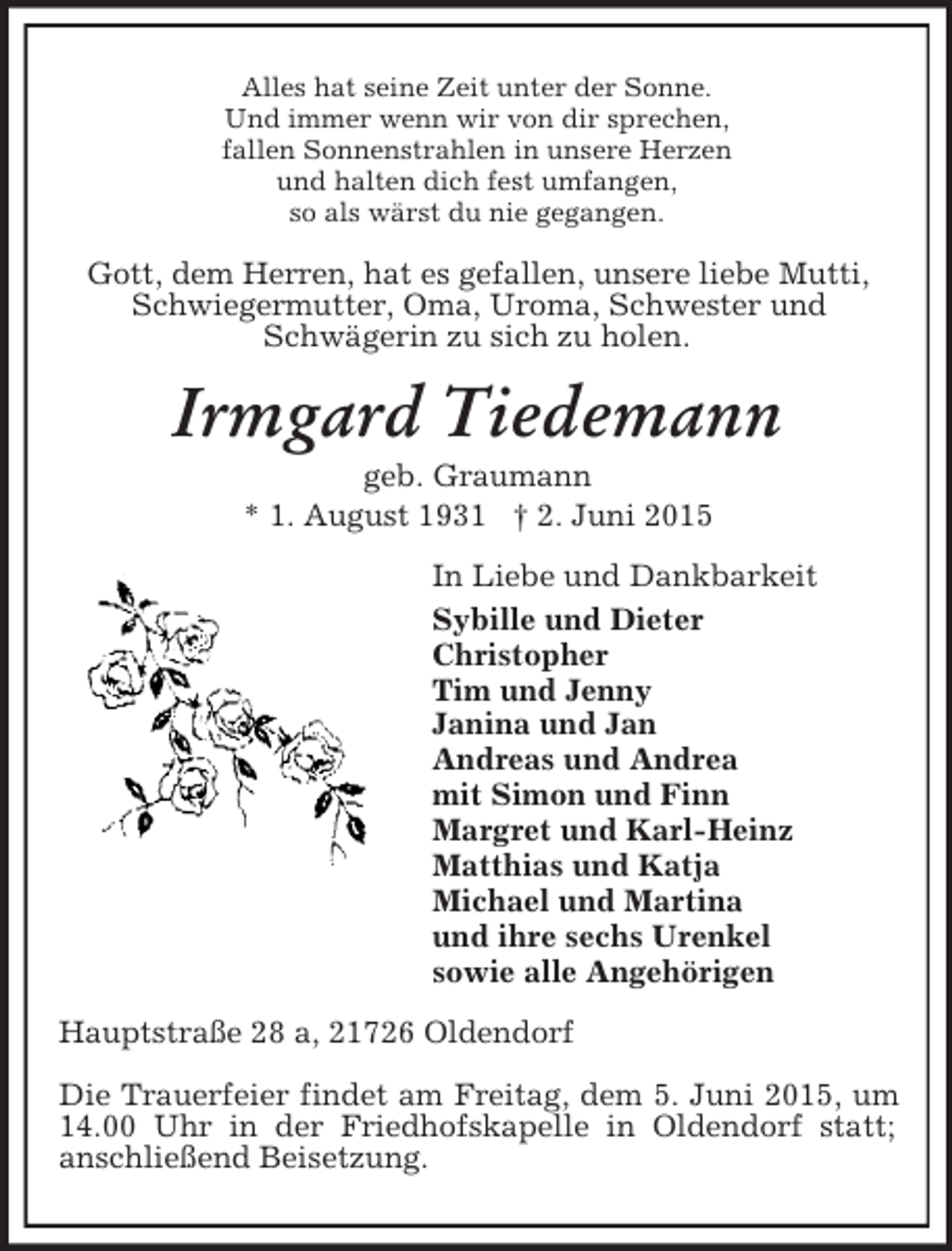 <p>Alles hat seine Zeit unter der Sonne.<br />Und immer wenn wir von dir sprechen,<br />fallen Sonnenstrahlen in unsere Herzen<br />und halten dich fest umfangen,<br />so als wärst du nie gegangen.<br />Gott, dem Herren, hat es gefallen, unsere liebe Mutti,<br />Schwiegermutter, Oma, Uroma, Schwester und<br />Schwägerin zu sich zu holen.<br />Irmgard Tiedemann<br />geb. Graumann<br />* 1. August 1931 † 2. Juni 2015<br />In Liebe und Dankbarkeit<br />Sybille und Dieter<br />Christopher<br />Tim und Jenny<br />Janina und Jan<br />Andreas und Andrea<br />mit Simon und Finn<br />Margret und Karl-Heinz<br />Matthias und Katja<br />Michael und Martina<br />und ihre sechs Urenkel<br />sowie alle Angehörigen<br />Hauptstraße 28 a, 21726 Oldendorf</p><p>Die Trauerfeier findet am Freitag, dem 5. Juni 2015, um 14.00 Uhr in der Friedhofskapelle in Oldendorf statt; anschließend Beisetzung.</p>