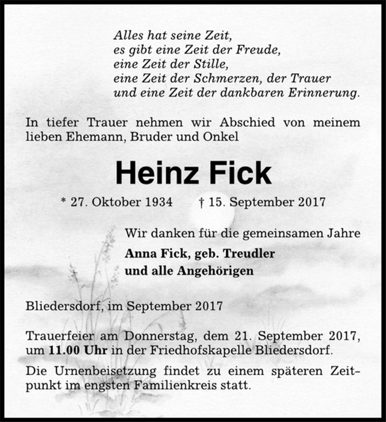 <p>Alles hat seine Zeit,<br />es gibt eine Zeit der Freude,<br />eine Zeit der Stille,<br />eine Zeit der Schmerzen, der Trauer<br />und eine Zeit der dankbaren Erinnerung.<br />In tiefer Trauer nehmen wir Abschied von meinem<br />lieben Ehemann, Bruder und Onkel<br />Heinz Fick<br />* 27. Oktober 1934 † 15. September 2017<br />Wir danken für die gemeinsamen Jahre<br />Anna Fick, geb. Treudler<br />und alle Angehörigen<br />Bliedersdorf, im September 2017<br />Trauerfeier am Donnerstag, dem 21. September 2017,<br />um 11.00 Uhr in der Friedhofskapelle Bliedersdorf.<br />Die Urnenbeisetzung findet zu einem späteren Zeitpunkt<br />im engsten Familienkreis statt.</p>