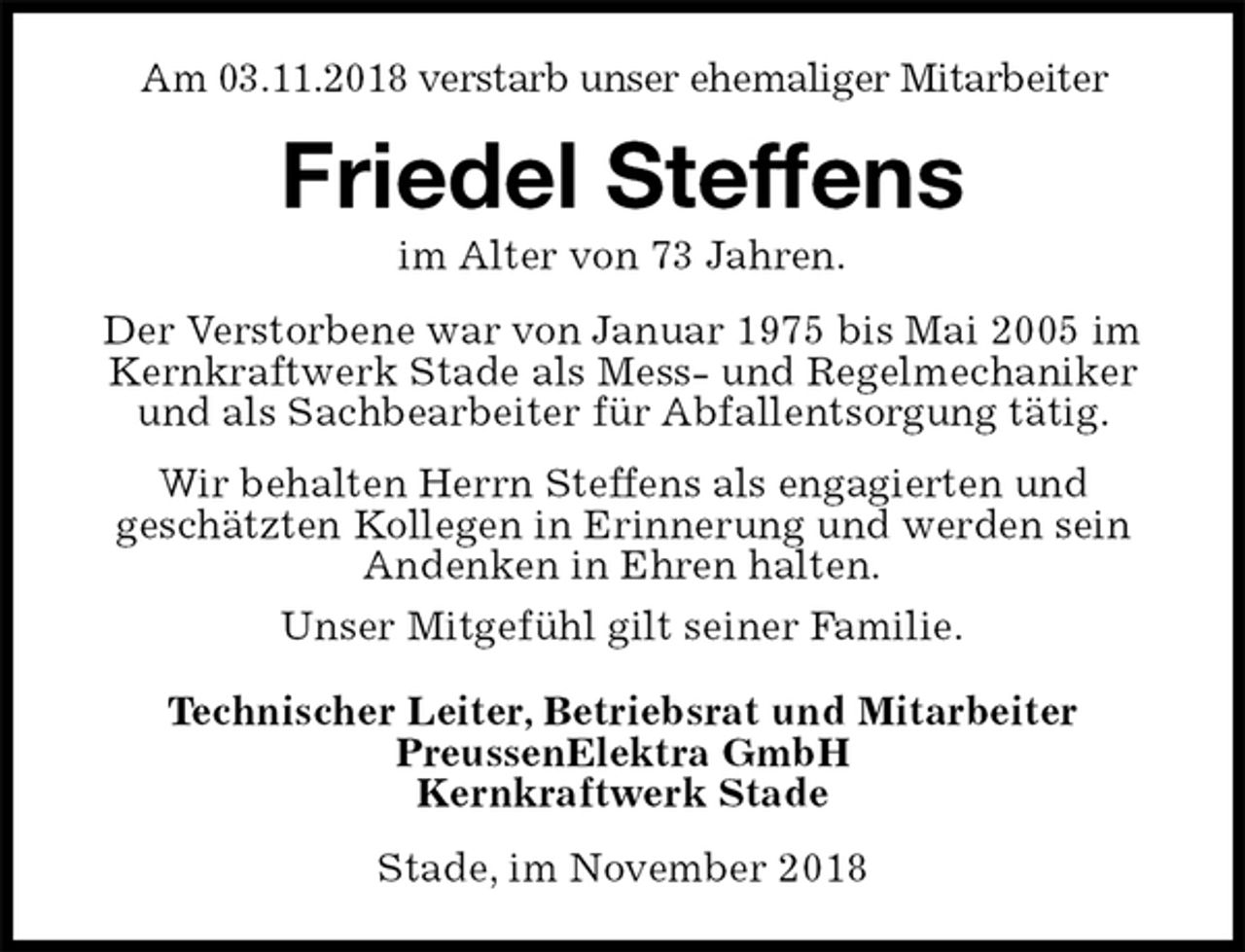 <p>Am 03.11.2018 verstarb unser ehemaliger Mitarbeiter<br />Stade, im November 2018<br />Friedel Steffens<br />im Alter von 73 Jahren.<br />Technischer Leiter, Betriebsrat und Mitarbeiter<br />PreussenElektra GmbH<br />Kernkraftwerk Stade<br />Der Verstorbene war von Januar 1975 bis Mai 2005 im Kernkraftwerk Stade als Mess- und Regelmechaniker und als Sachbearbeiter für Abfallentsorgung tätig.<br />Wir behalten Herrn Steffens als engagierten und<br />geschätzten Kollegen in Erinnerung und werden sein<br />Andenken in Ehren halten.<br />Unser Mitgefühl gilt seiner Familie.</p>