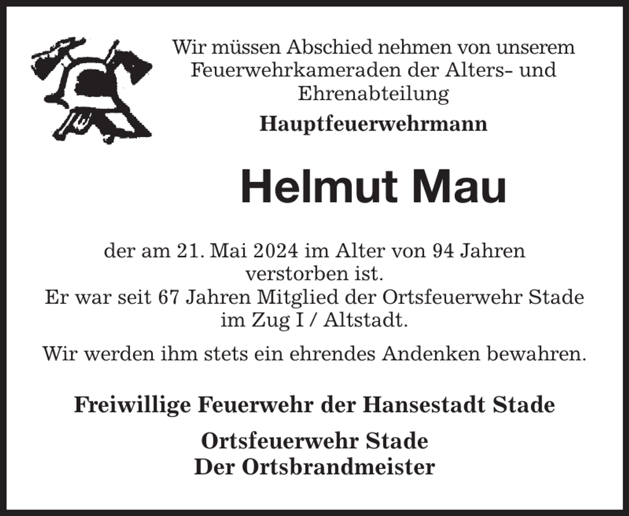 <p>Wir müssen Abschied nehmen von unserem Feuerwehrkameraden der Alters- und<br />Ehrenabteilung<br />Hauptfeuerwehrmann<br />Helmut Mau<br />der am 21. Mai 2024 im Alter von 94 Jahren<br />verstorben ist.<br />Er war seit 67 Jahren Mitglied der Ortsfeuerwehr Stade im Zug I / Altstadt.<br />Wir werden ihm stets ein ehrendes Andenken bewahren.<br />Freiwillige Feuerwehr der Hansestadt Stade<br />Ortsfeuerwehr Stade<br />Der Ortsbrandmeister</p>
