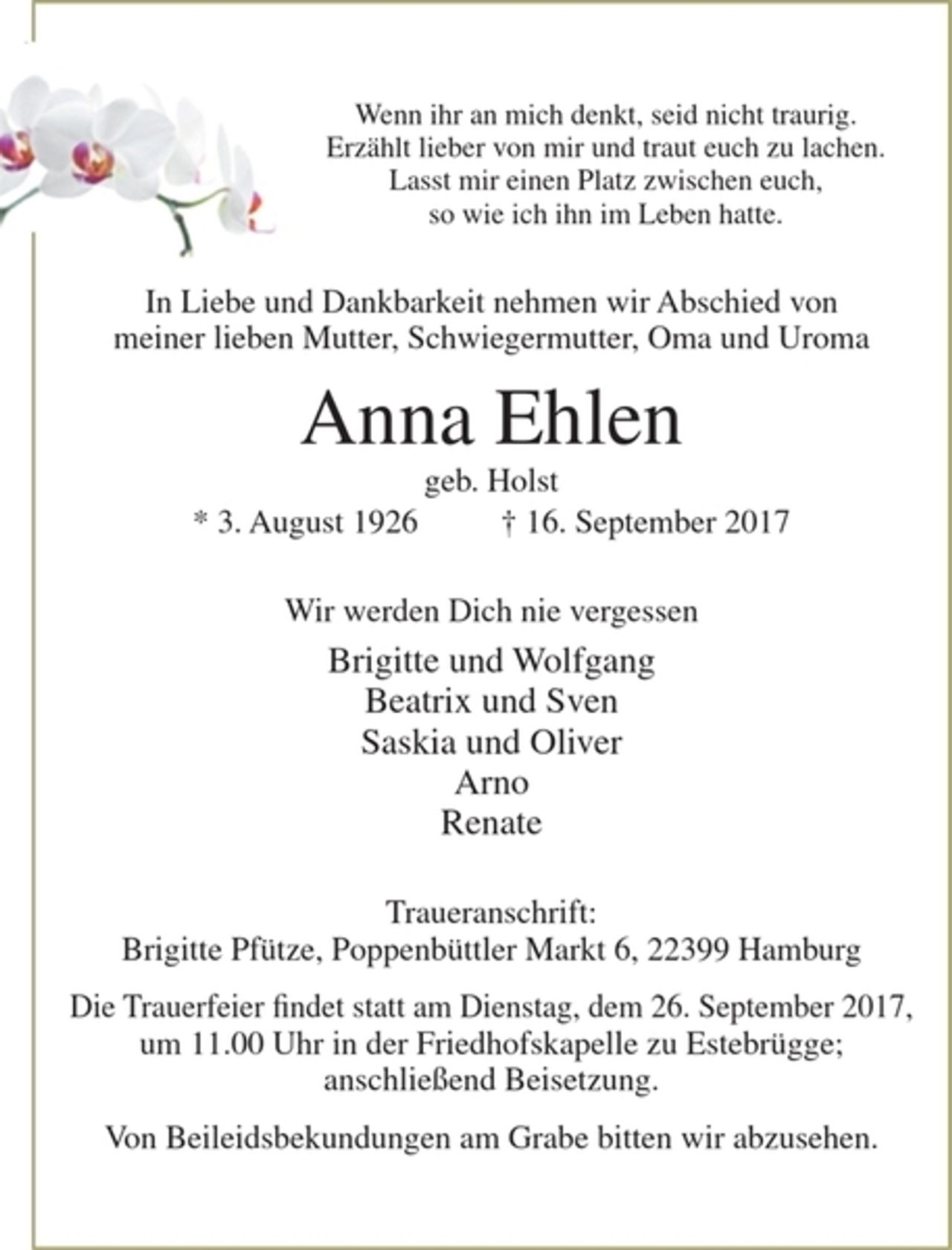 <p>Wenn ihr an mich denkt, seid nicht traurig. Erzählt lieber von mir und traut euch zu lachen. Lasst mir einen Platz zwischen euch, so wie ich ihn im Leben hatte.<br />In Liebe und Dankbarkeit nehmen wir Abschied von meiner lieben Mutter, Schwiegermutter, Oma und Uroma<br />Anna Ehlen<br />geb. Holst<br />* 3. August 1926 † 16. September 2017<br />Wir werden Dich nie vergessen<br />Brigitte und Wolfgang<br />Beatrix und Sven<br />Saskia und Oliver<br />Arno<br />Renate<br />Traueranschrift: Brigitte Pfütze, Poppenbüttler Markt 6, 22399 Hamburg</p>
<p>Die Trauerfeier findet statt am Dienstag, dem 26. September 2017, um 11.00 Uhr in der Friedhofskapelle zu Estebrügge; anschließend Beisetzung.</p>
<p>Von Beileidsbekundungen am Grabe bitten wir abzusehen</p>