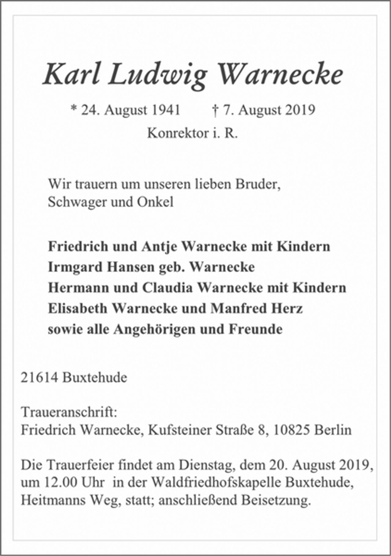<p>Karl Ludwig Warnecke<br />* 24. August 1941 † 7. August 2019<br />Konrektor i. R.<br />Wir trauern um unseren lieben Bruder,<br />Schwager und Onkel<br />Friedrich und Antje Warnecke mit Kindern<br />Irmgard Hansen geb. Warnecke<br />Hermann und Claudia Warnecke mit Kindern<br />Elisabeth Warnecke und Manfred Herz<br />sowie alle Angehörigen und Freunde<br />21614 Buxtehude<br />Traueranschrift:<br />Friedrich Warnecke, Kufsteiner Straße 8, 10825 Berlin<br />Die Trauerfeier findet am Dienstag, dem 20. August 2019,<br />um 12.00 Uhr in der Waldfriedhofskapelle Buxtehude,<br />Heitmanns Weg, statt; anschließend Beisetzung.</p>