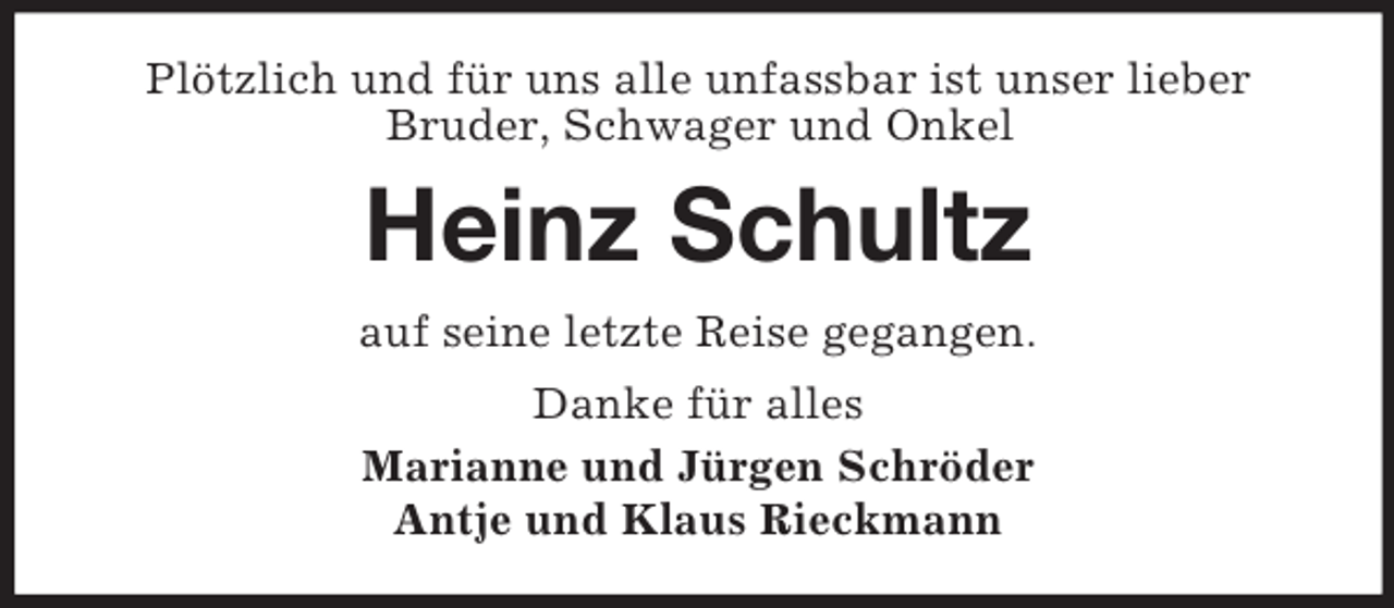 <p>Plötzlich und für uns alle unfassbar ist unser lieber<br />Bruder, Schwager und Onkel<br />Heinz Schultz<br />auf seine letzte Reise gegangen.<br />Danke für alles<br />Marianne und Jürgen Schröder<br />Antje und Klaus Rieckmann</p>