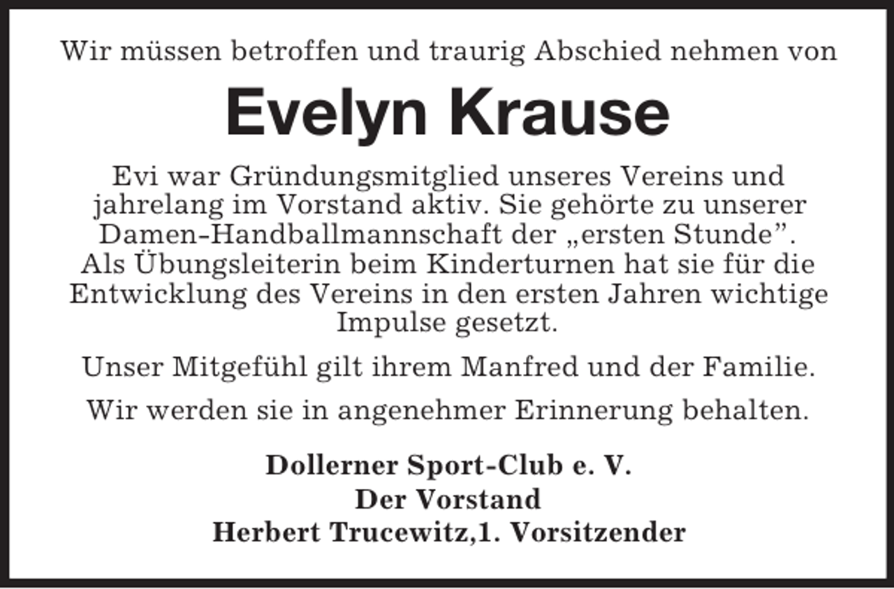 <p>Wir müssen betroffen und traurig Abschied nehmen von</p><p>Evelyn Krause<br />Evi war Gründungsmitglied unseres Vereins und<br />jahrelang im Vorstand aktiv. Sie gehörte zu unserer<br />Damen-Handballmannschaft der „ersten Stunde”.<br />Als Übungsleiterin beim Kinderturnen hat sie für die<br />Entwicklung des Vereins in den ersten Jahren wichtige<br />Impulse gesetzt.<br />Unser Mitgefühl gilt ihrem Manfred und der Familie.<br />Wir werden sie in angenehmer Erinnerung behalten.<br />Dollerner Sport-Club e. V.<br />Der Vorstand<br />Herbert Trucewitz,1. Vorsitzender</p>