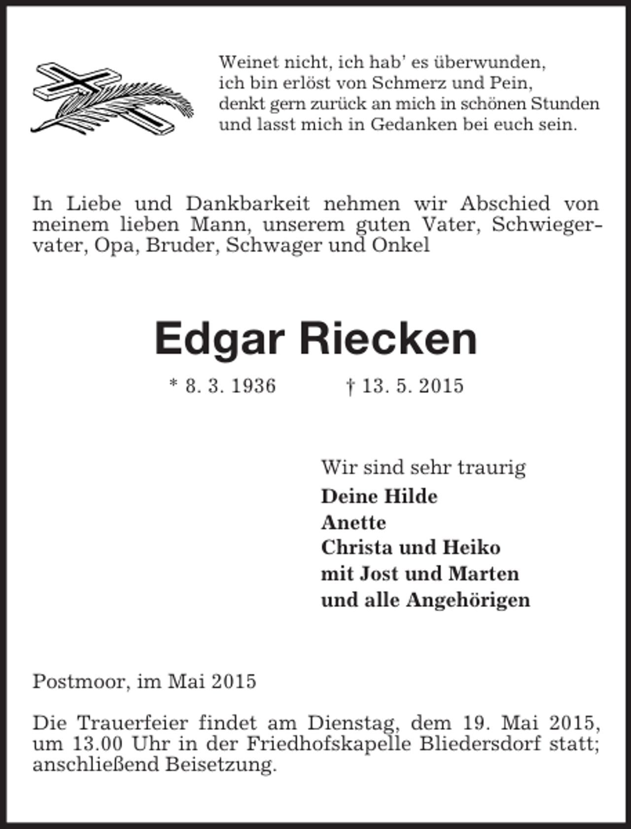 <p>Weinet nicht, ich hab’ es überwunden,<br />ich bin erlöst von Schmerz und Pein,<br />denkt gern zurück an mich in schönen Stunden<br />und lasst mich in Gedanken bei euch sein.<br />In Liebe und Dankbarkeit nehmen wir Abschied von<br />meinem lieben Mann, unserem guten Vater, Schwieger-vater, Opa, Bruder, Schwager und Onkel<br />Edgar Riecken<br />* 8. 3. 1936 † 13. 5. 2015<br />Wir sind sehr traurig<br />Deine Hilde<br />Anette<br />Christa und Heiko<br />mit Jost und Marten<br />und alle Angehörigen<br />Postmoor, im Mai 2015</p><p>Die Trauerfeier findet am Dienstag, dem 19. Mai 2015,<br />um 13.00 Uhr in der Friedhofskapelle Bliedersdorf statt;<br />anschließend Beisetzung.</p>