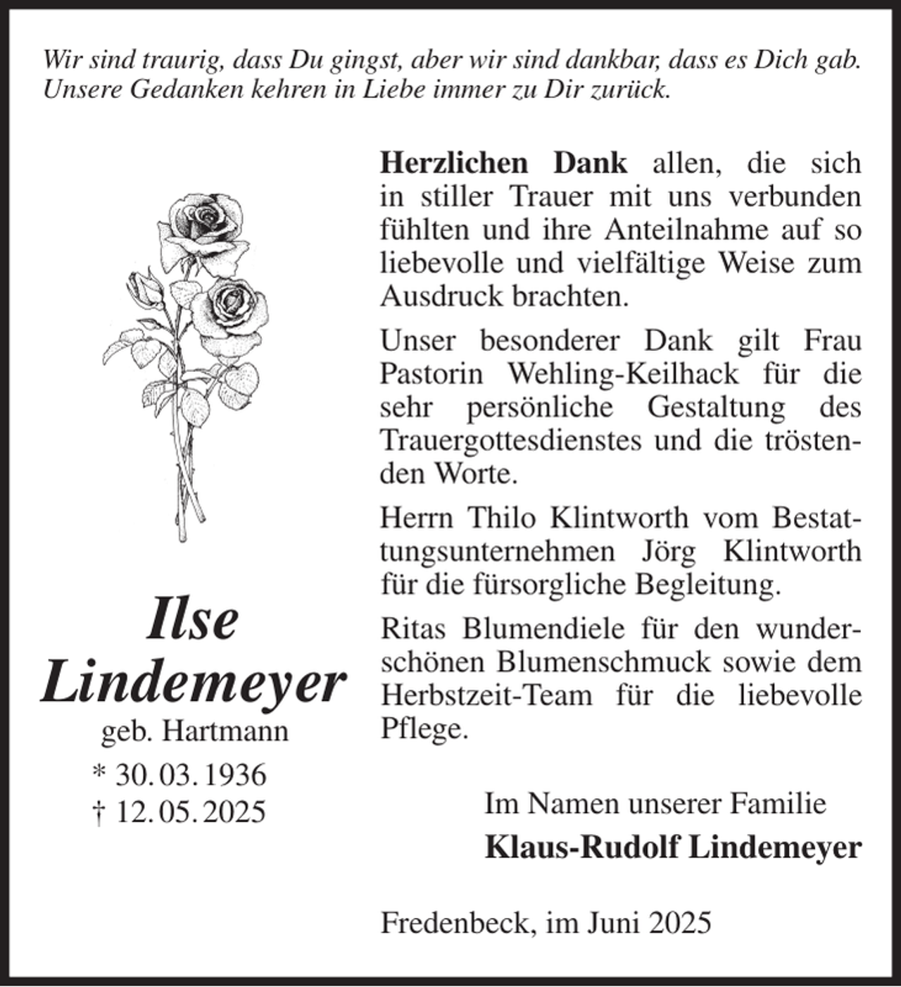 <p>Wir sind traurig, dass Du gingst, aber wir sind dankbar, dass es Dich gab.<br />Unsere Gedanken kehren in Liebe immer zu Dir zurück.<br />Herzlichen Dank allen, die sich<br />in stiller Trauer mit uns verbunden fühlten und ihre Anteilnahme auf so liebevolle und vielfältige Weise zum Ausdruck brachten.<br />Unser besonderer Dank gilt Frau<br />Pastorin Wehling-Keilhack für die sehr persönliche Gestaltung des Trauergottesdienstes und die tröstenden Worte.<br />Herrn Thilo Klintworth vom Bestattungsunternehmen Jörg Klintworth für die fürsorgliche Begleitung.<br />Ritas Blumendiele für den wunderschönen Blumenschmuck sowie dem Herbstzeit-Team für die liebevolle Pflege.<br />Im Namen unserer Familie<br />Klaus-Rudolf Lindemeyer<br />Fredenbeck, im Juni 2025<br />Ilse<br />Lindemeyer<br />geb. Hartmann<br />* 30. 03. 1936<br />† 12. 05. 2025</p>