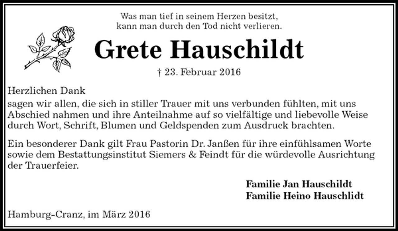 <p>Was man tief in seinem Herzen besitzt,<br />kann man durch den Tod nicht verlieren.<br />Grete Hauschildt<br />† 23. Februar 2016<br />Herzlichen Dank<br />sagen wir allen, die sich in stiller Trauer mit uns verbunden fühlten, mit uns<br />Abschied nahmen und ihre Anteilnahme auf so vielfältige und liebevolle Weise durch Wort, Schrift, Blumen und Geldspenden zum Ausdruck brachten.<br />Ein besonderer Dank gilt Frau Pastorin Dr. Janßen für ihre einfühlsamen Worte<br />sowie dem Bestattungsinstitut Siemers &amp; Feindt für die würdevolle Ausrichtung der Trauerfeier.<br />Familie Jan Hauschildt<br />Familie Heino Hauschlidt<br />Hamburg-Cranz, im März 2016</p>