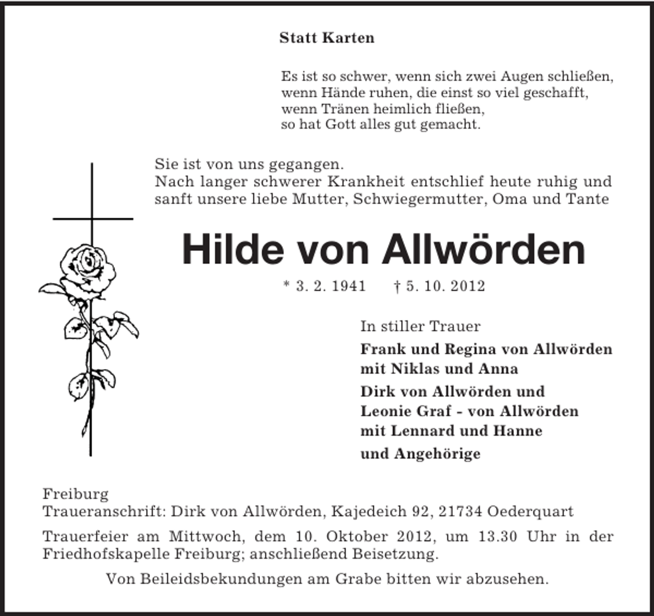 <p>Statt Karten<br />Es ist so schwer, wenn sich zwei Augen schließen,<br />wenn Hände ruhen, die einst so viel geschafft,<br />wenn Tränen heimlich fließen,<br />so hat Gott alles gut gemacht.</p><p>Sie ist von uns gegangen.<br />Nach langer schwerer Krankheit entschlief heute ruhig und<br />sanft unsere liebe Mutter, Schwiegermutter, Oma und Tante</p><p>Hilde von Allwörden<br />* 3. 2. 1941</p><p>† 5. 10. 2012</p><p>In stiller Trauer<br />Frank und Regina von Allwörden<br />mit Niklas und Anna<br />Dirk von Allwörden und<br />Leonie Graf - von Allwörden<br />mit Lennard und Hanne<br />und Angehörige<br />Freiburg<br />Traueranschrift: Dirk von Allwörden, Kajedeich 92, 21734 Oederquart<br />Trauerfeier am Mittwoch, dem 10. Oktober 2012, um 13.30 Uhr in der<br />Friedhofskapelle Freiburg; anschließend Beisetzung.<br />Von Beileidsbekundungen am Grabe bitten wir abzusehen.</p>