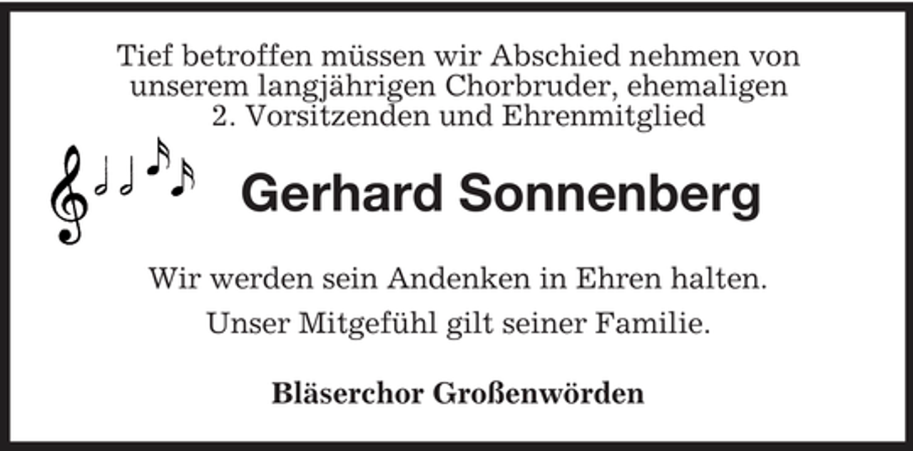 <p>Tief betroffen müssen wir Abschied nehmen von<br />unserem langjährigen Chorbruder, ehemaligen<br />2. Vorsitzenden und Ehrenmitglied<br />Gerhard Sonnenberg<br />Wir werden sein Andenken in Ehren halten.<br />Unser Mitgefühl gilt seiner Familie.<br />Bläserchor Großenwörden</p>