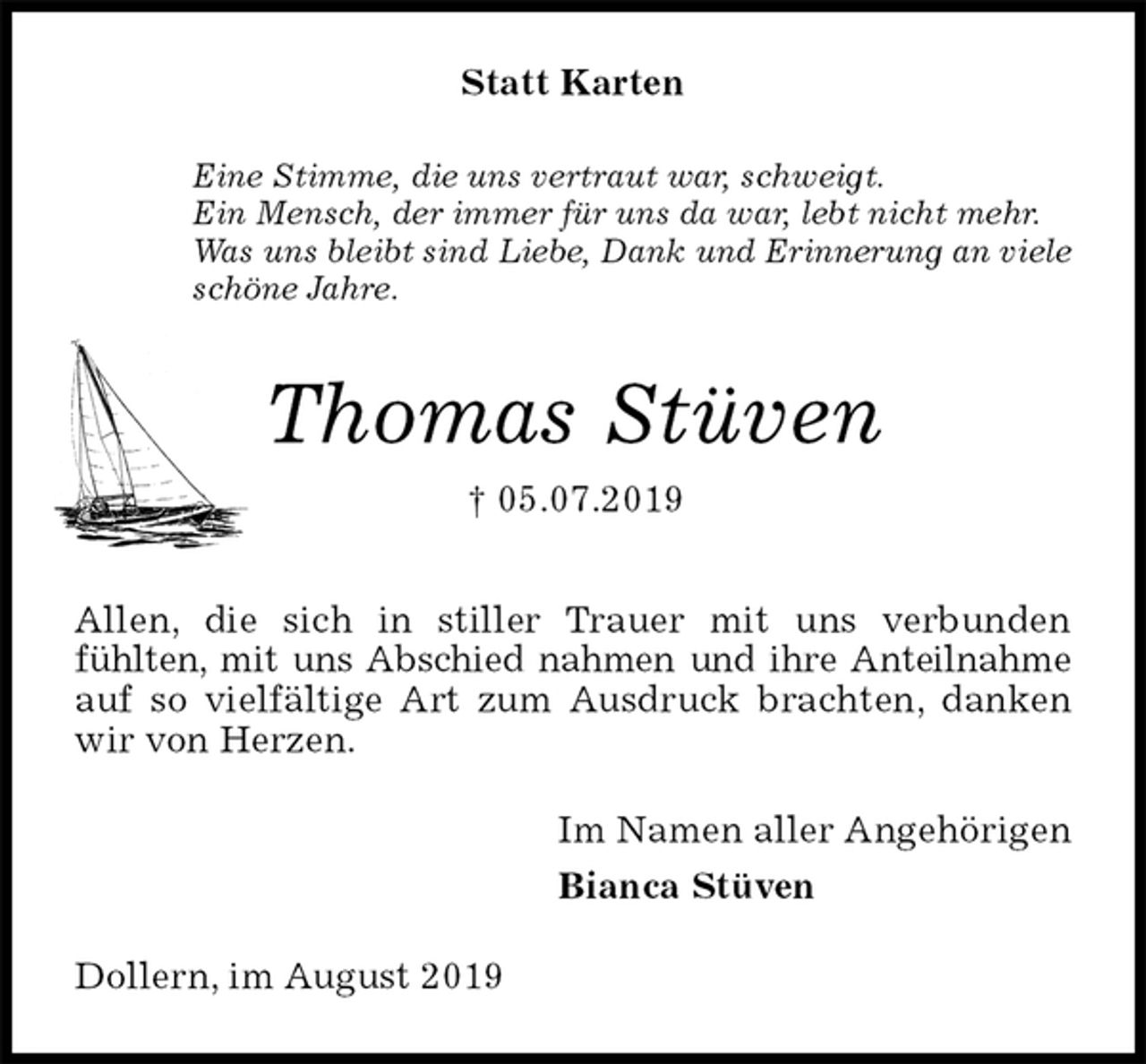<p>Statt Karten<br />Eine Stimme, die uns vertraut war, schweigt.<br />Ein Mensch, der immer für uns da war, lebt nicht mehr.<br />Was uns bleibt sind Liebe, Dank und Erinnerung an viele<br />schöne Jahre.<br />Thomas Stüven<br />† 05.07.2019<br />Allen, die sich in stiller Trauer mit uns verbunden<br />fühlten, mit uns Abschied nahmen und ihre Anteilnahme<br />auf so vielfältige Art zum Ausdruck brachten, danken wir von Herzen.<br />Im Namen aller Angehörigen<br />Bianca Stüven<br />Dollern, im August 2019</p>