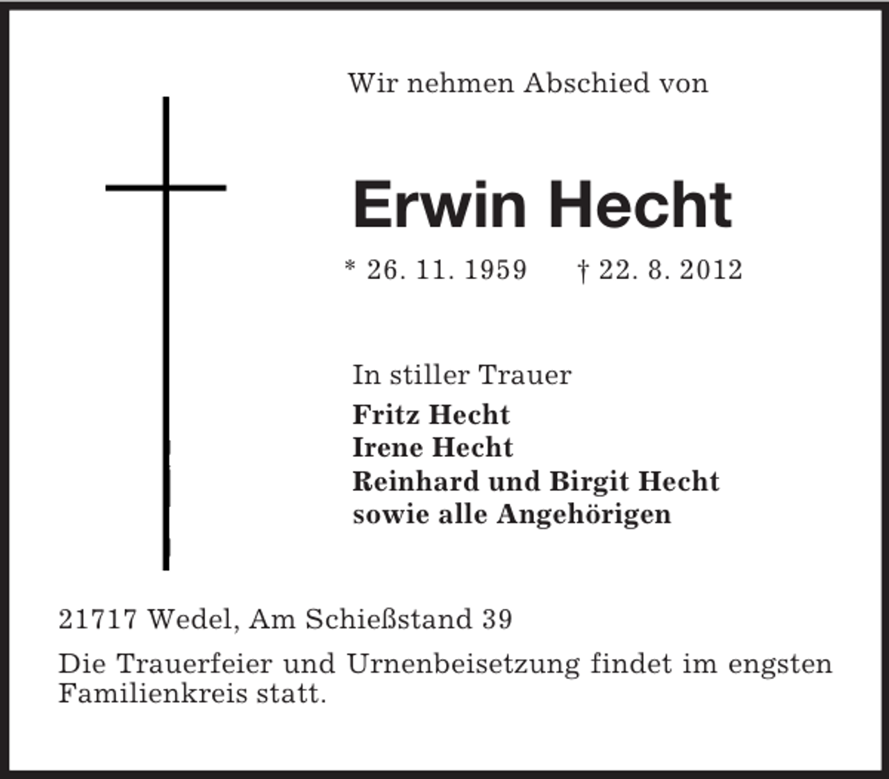 <p>Wir nehmen Abschied von<br />Erwin Hecht<br />* 26. 11. 1959 † 22. 8. 2012<br />In stiller Trauer<br />Fritz Hecht<br />Irene Hecht<br />Reinhard und Birgit Hecht<br />sowie alle Angehörigen<br />21717 Wedel, Am Schießstand 39<br />Die Trauerfeier und Urnenbeisetzung findet im engsten Familienkreis statt.</p>