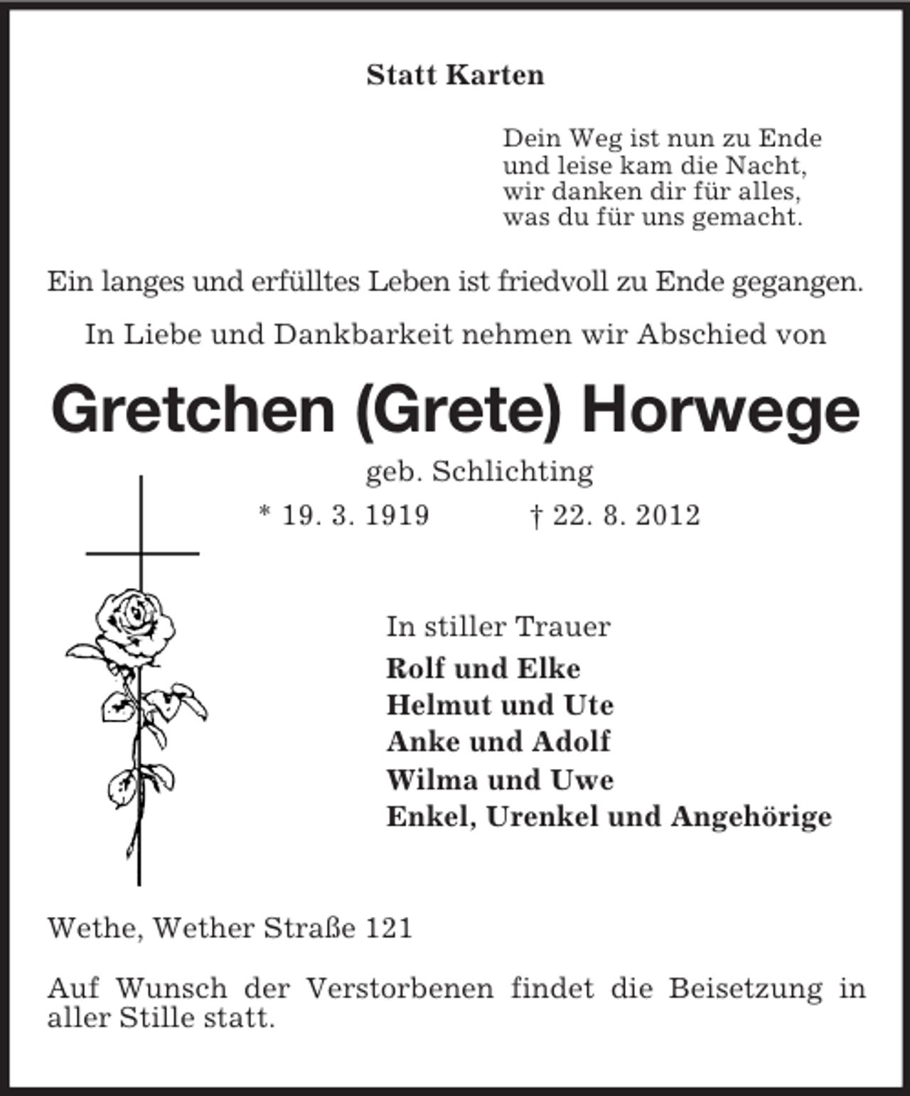 <p>Statt Karten<br />Dein Weg ist nun zu Ende<br />und leise kam die Nacht,<br />wir danken dir für alles,<br />was du für uns gemacht.<br />Ein langes und erfülltes Leben ist friedvoll zu Ende gegangen.<br />In Liebe und Dankbarkeit nehmen wir Abschied von<br />Gretchen (Grete) Horwege<br />geb. Schlichting<br />* 19. 3. 1919 † 22. 8. 2012<br />In stiller Trauer<br />Rolf und Elke<br />Helmut und Ute<br />Anke und Adolf<br />Wilma und Uwe<br />Enkel, Urenkel und Angehörige<br />Wethe, Wether Straße 121</p><p>Auf Wunsch der Verstorbenen findet die Beisetzung in<br />aller Stille statt.</p>