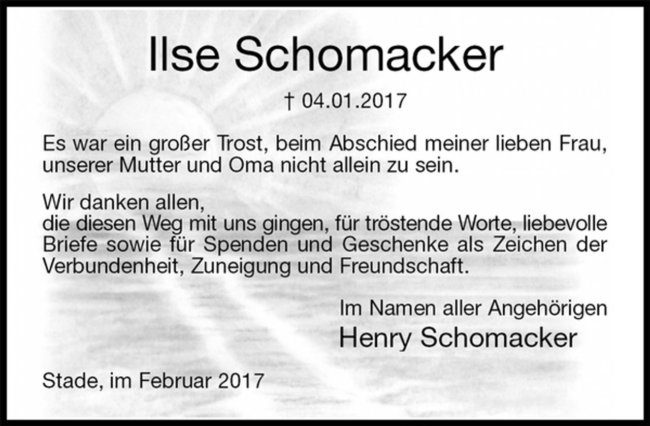 <p>Ilse Schomacker<br />† 04.01.2017<br />Es war ein großer Trost, beim Abschied meiner lieben Frau,<br />unserer Mutter und Oma nicht allein zu sein.<br />Wir danken allen,<br />die diesen Weg mit uns gingen, für tröstende Worte, liebevolle<br />Briefe sowie für Spenden und Geschenke als Zeichen der<br />Verbundenheit, Zuneigung und Freundschaft.<br />Im Namen aller Angehörigen<br />Henry Schomacker<br />Stade, im Februar 2017</p>