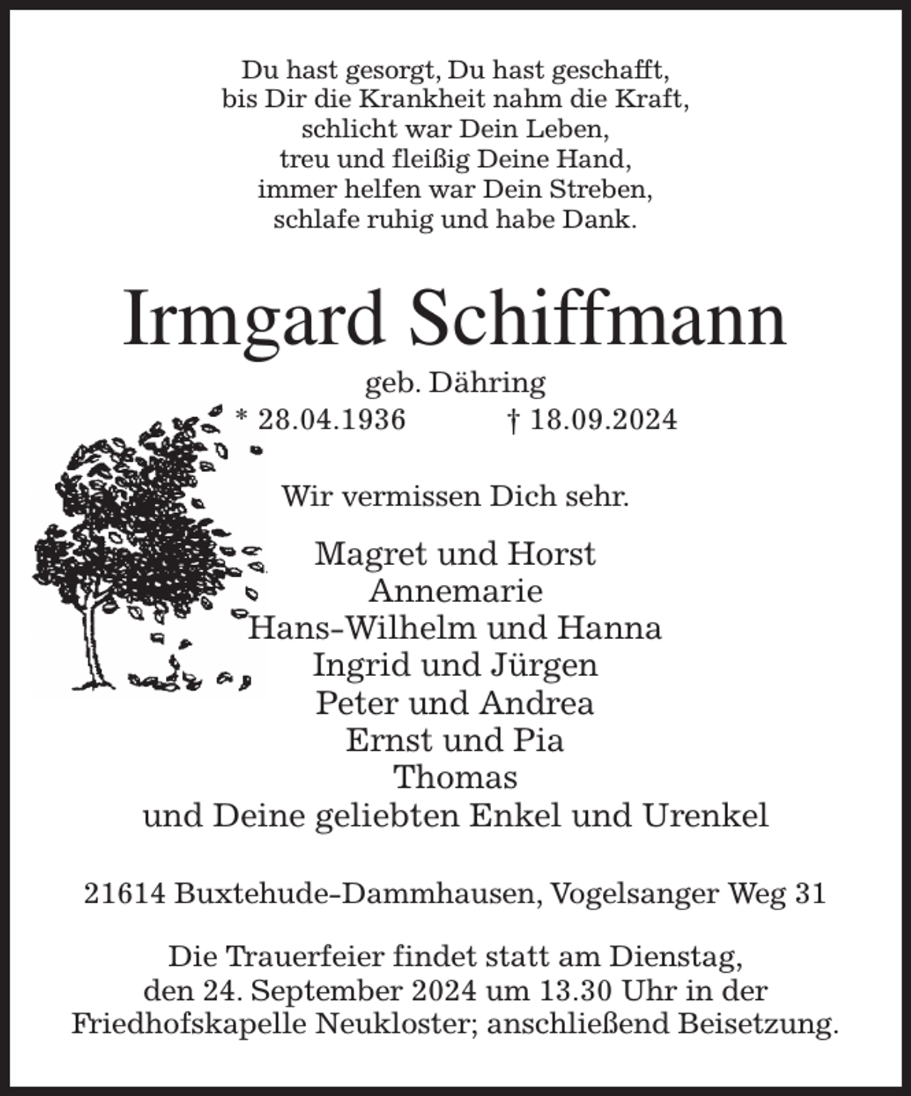 <p>Du hast gesorgt, Du hast geschafft,<br />bis Dir die Krankheit nahm die Kraft,<br />schlicht war Dein Leben,<br />treu und fleißig Deine Hand,<br />immer helfen war Dein Streben,<br />schlafe ruhig und habe Dank.<br />Irmgard Schiffmann<br />geb. Dähring<br />* 28.04.1936 † 18.09.2024<br />Wir vermissen Dich sehr.<br />Magret und Horst<br />Annemarie<br />Hans-Wilhelm und Hanna<br />Ingrid und Jürgen<br />Peter und Andrea<br />Ernst und Pia<br />Thomas<br />und Deine geliebten Enkel und Urenkel<br />21614 Buxtehude-Dammhausen, Vogelsanger Weg 31</p><p>Die Trauerfeier findet statt am Dienstag,<br />den 24. September 2024 um 13.30 Uhr in der<br />Friedhofskapelle Neukloster; anschließend Beisetzung.</p>