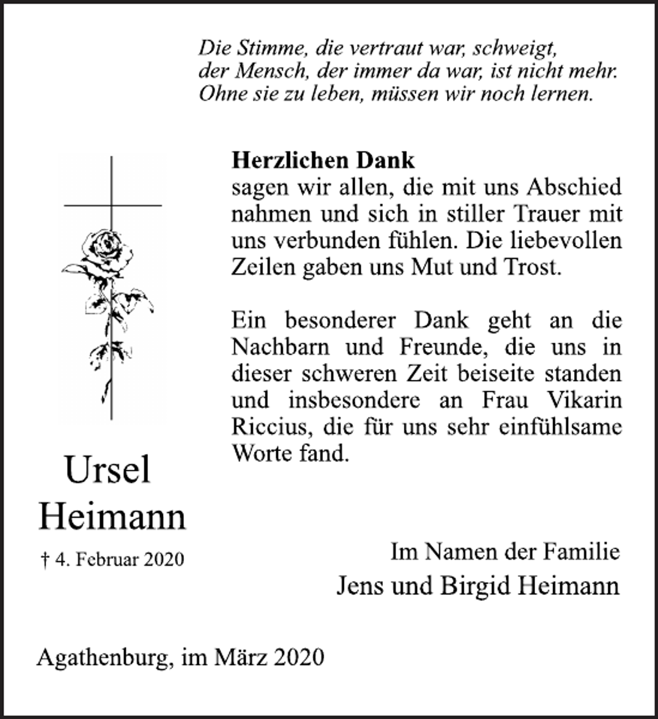 <p>Ursel Heimann<br />4. Februar 2020<br />Die Stimme, die vertraut war, schweigt, der Mensch, der immer da war, ist nicht mehr. Ohne sie zu leben, müssen wir noch lernen.</p>
<p>Herzlichen Dank sagen wir allen, die mit uns Abschied nahmen und sich in stiller Trauer mit uns verbunden fühlen. Die liebevollen Zeilen gaben uns Mut und Trost. Ein besonderer Dank geht an die Nachbarn und Freunde, die uns in dieser schweren Zeit beiseite standen und insbesondere an Frau Vikarin Riccius, die für uns sehr einfühlsame Worte fand.</p>
<p>Im Namen der Familie<br />Jens und Birgid Heimann</p>
<p>Agathenburg, im März 2020</p>