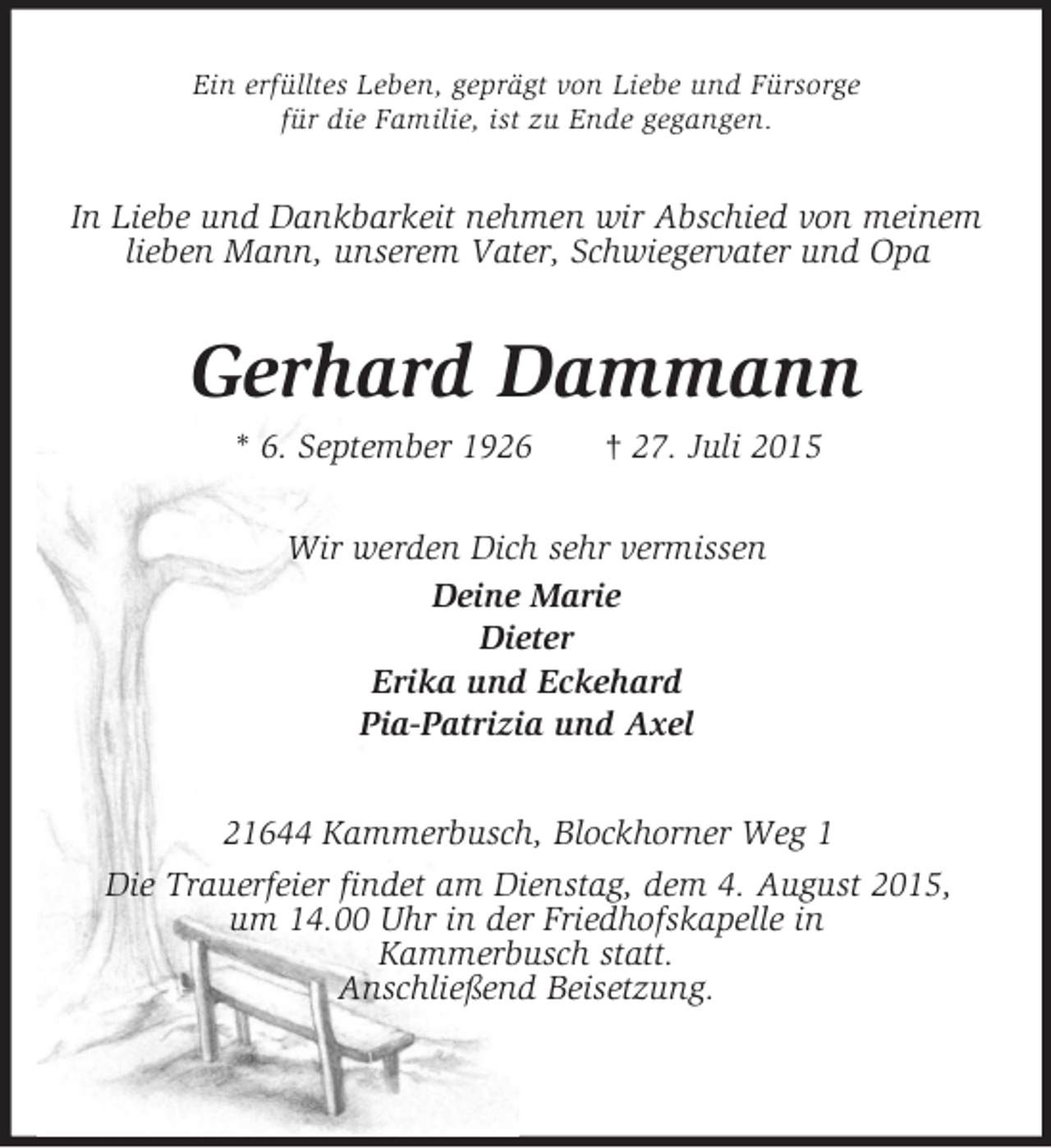 <p>Ein erfülltes Leben, geprägt von Liebe und Fürsorge<br />für die Familie, ist zu Ende gegangen.<br />In Liebe und Dankbarkeit nehmen wir Abschied von meinem lieben Mann, unserem Vater, Schwiegervater und Opa<br />Gerhard Dammann<br />* 6. September 1926 † 27. Juli 2015<br />Wir werden Dich sehr vermissen<br />Deine Marie<br />Dieter<br />Erika und Eckehard<br />Pia-Patrizia und Axel<br />21644 Kammerbusch, Blockhorner Weg 1<br />Die Trauerfeier findet am Dienstag, dem 4. August 2015,<br />um 14.00 Uhr in der Friedhofskapelle in<br />Kammerbusch statt.<br />Anschließend Beisetzung.</p>