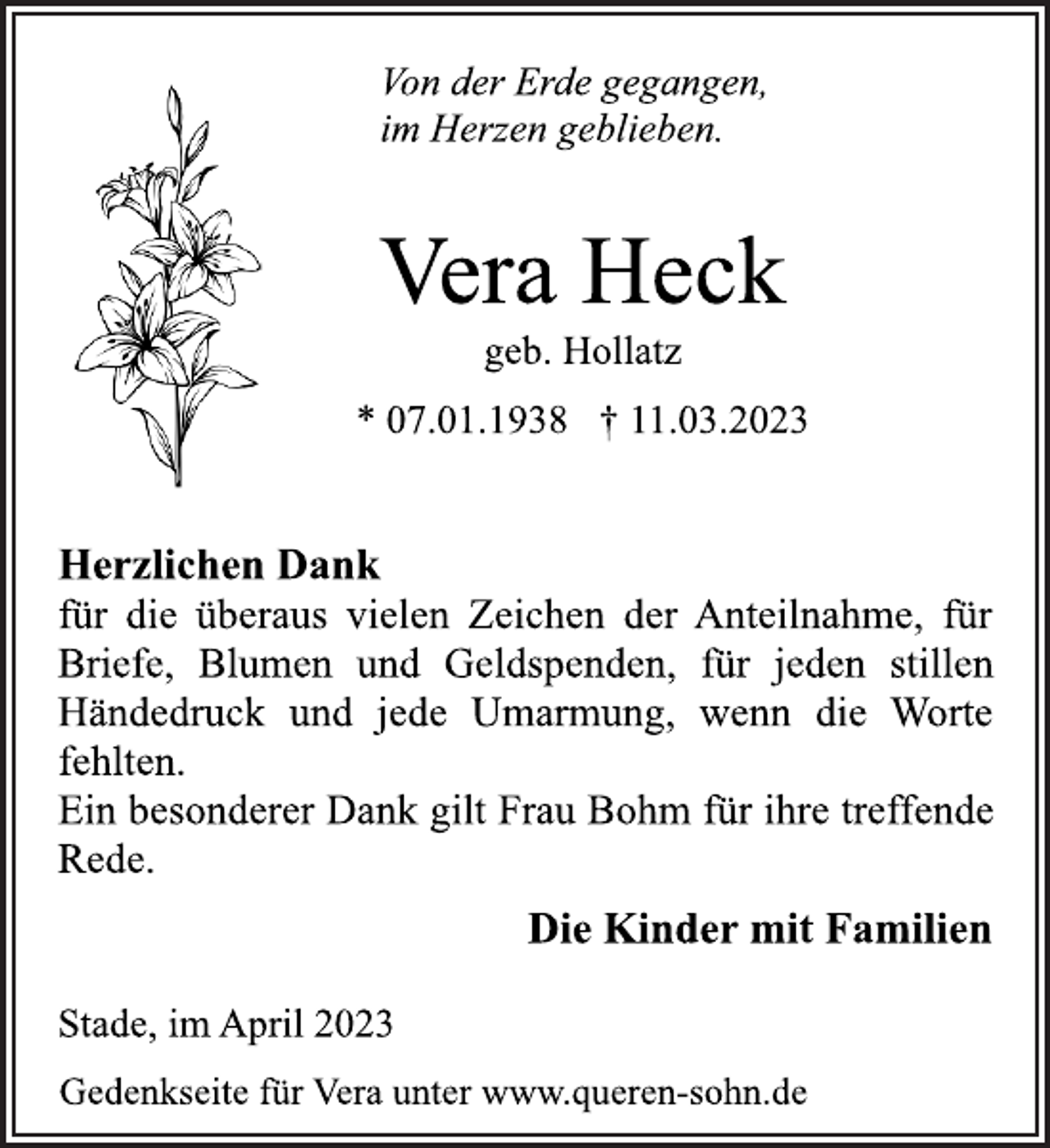 <p>Von der Erde gegangen,<br />im Herzen geblieben.<br />Vera Heck<br />geb. Hollatz<br />* 07.01.1938 † 11.03.2023<br />Herzlichen Dank<br />für die überaus vielen Zeichen der Anteilnahme, für<br />Briefe, Blumen und Geldspenden, für jeden stillen<br />Händedruck und jede Umarmung, wenn die Worte<br />fehlten.<br />Ein besonderer Dank gilt Frau Bohm für ihre treffende<br />Rede.<br />Die Kinder mit Familien</p><p>Stade, im April 2023<br />Gedenkseite für Vera unter www.queren-sohn.de</p>