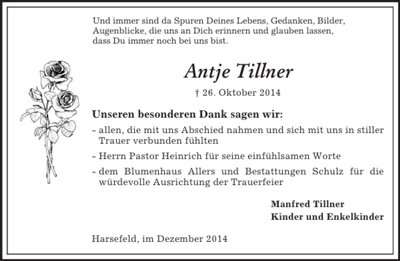 <p>Und immer sind da Spuren Deines Lebens, Gedanken, Bilder,<br />Augenblicke, die uns an Dich erinnern und glauben lassen,<br />dass Du immer noch bei uns bist.<br />Antje Tillner<br />† 26. Oktober 2014<br />Unseren besonderen Dank sagen wir:<br />- allen, die mit uns Abschied nahmen und sich mit uns in stiller Trauer verbunden fühlten<br />- Herrn Pastor Heinrich für seine einfühlsamen Worte<br />- dem Blumenhaus Allers und Bestattungen Schulz für die würdevolle Ausrichtung der Trauerfeier<br />Manfred Tillner<br />Kinder und Enkelkinder<br />Harsefeld, im Dezember 2014</p>
