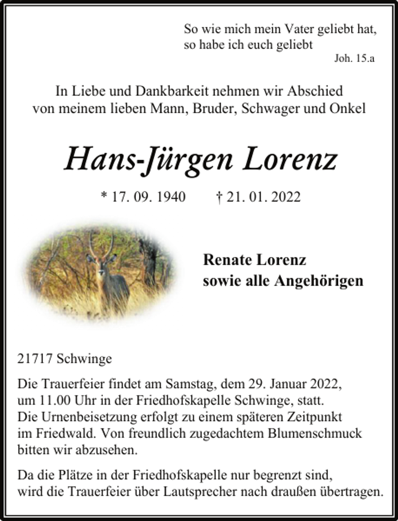 <p>So wie mich mein Vater geliebt hat,<br />so habe ich euch geliebt<br />Joh. 15.a<br />In Liebe und Dankbarkeit nehmen wir Abschied<br />von meinem lieben Mann, Bruder, Schwager und Onkel<br />Hans-Jürgen Lorenz<br />* 17. 09. 1940 † 21. 01. 2022<br />Renate Lorenz<br />sowie alle Angehörigen<br />21717 Schwinge<br />Die Trauerfeier findet am Samstag, dem 29. Januar 2022,<br />um 11.00 Uhr in der Friedhofskapelle Schwinge, statt.<br />Die Urnenbeisetzung erfolgt zu einem späteren Zeitpunkt<br />im Friedwald. Von freundlich zugedachtem Blumenschmuck<br />bitten wir abzusehen.<br />Da die Plätze in der Friedhofskapelle nur begrenzt sind,<br />wird die Trauerfeier über Lautsprecher nach draußen übertragen.</p>
